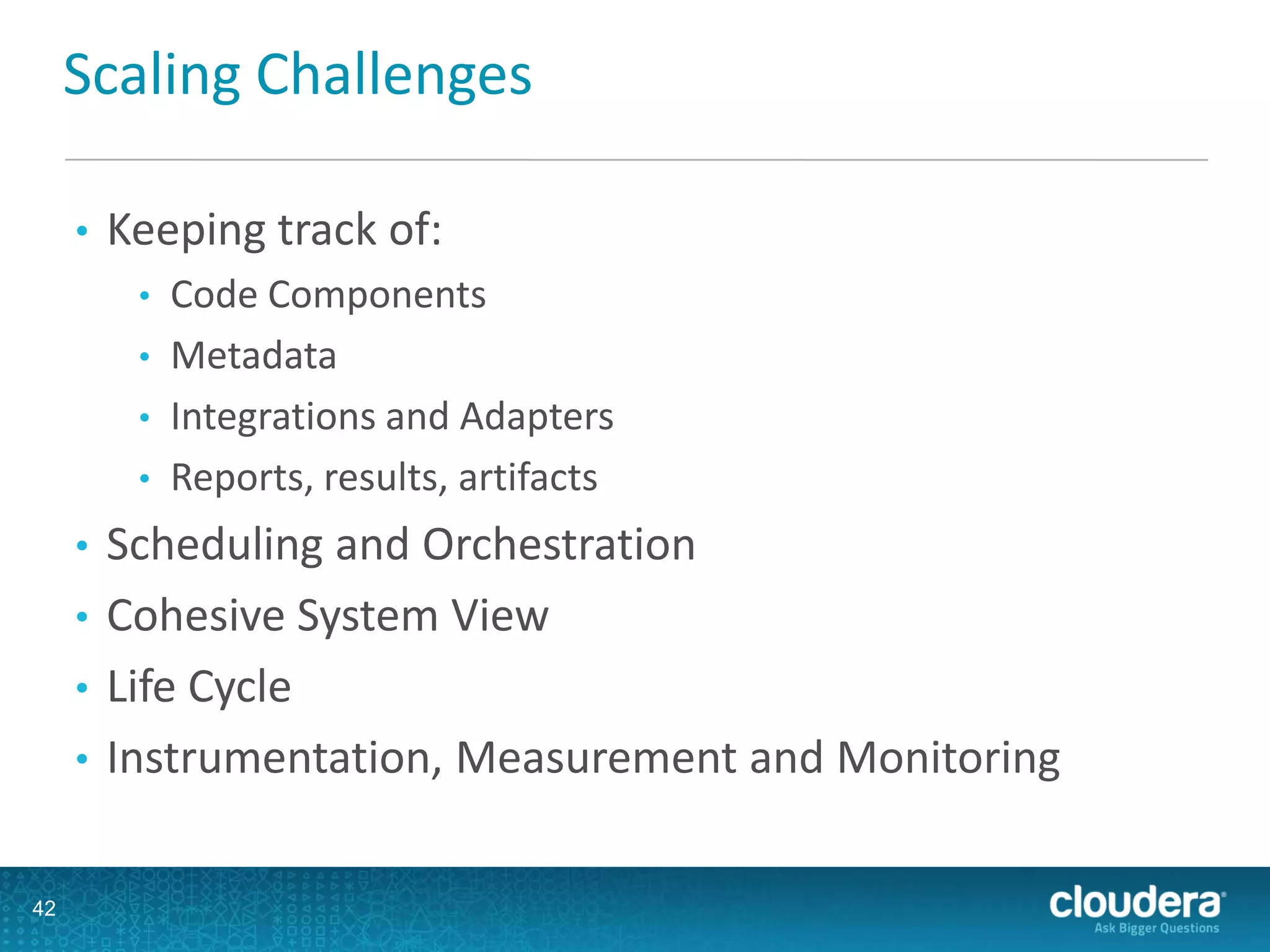Scaling Challenges
• Keeping track of:
• Code Components
• Metadata
• Integrations and Adapters
• Reports, results, artifacts
• Scheduling and Orchestration
• Cohesive System View
• Life Cycle
• Instrumentation, Measurement and Monitoring
42
 