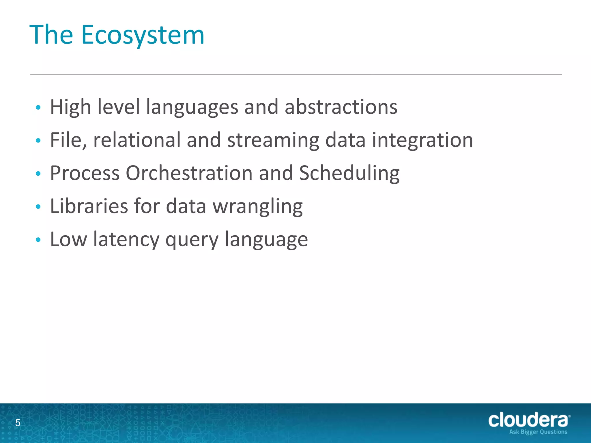 The Ecosystem
• High level languages and abstractions
• File, relational and streaming data integration
• Process Orchestration and Scheduling
• Libraries for data wrangling
• Low latency query language
5
 