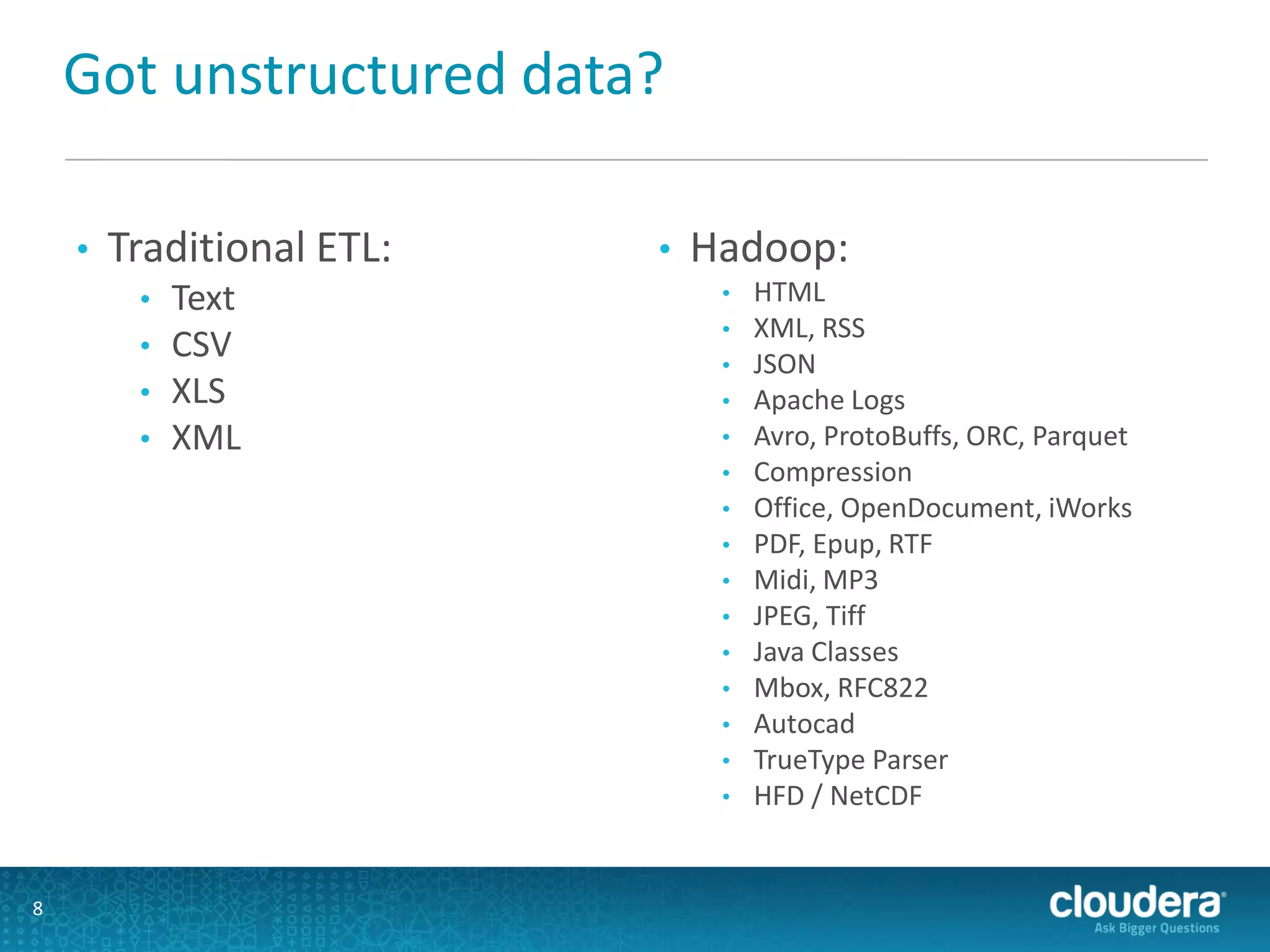 Got unstructured data?
• Traditional ETL:
• Text
• CSV
• XLS
• XML
• Hadoop:
• HTML
• XML, RSS
• JSON
• Apache Logs
• Avro, ProtoBuffs, ORC, Parquet
• Compression
• Office, OpenDocument, iWorks
• PDF, Epup, RTF
• Midi, MP3
• JPEG, Tiff
• Java Classes
• Mbox, RFC822
• Autocad
• TrueType Parser
• HFD / NetCDF
8
 