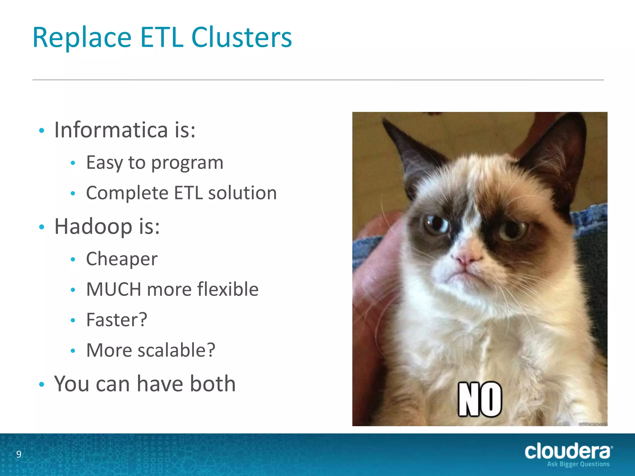 Replace ETL Clusters
• Informatica is:
• Easy to program
• Complete ETL solution
• Hadoop is:
• Cheaper
• MUCH more flexible
• Faster?
• More scalable?
• You can have both
9
 