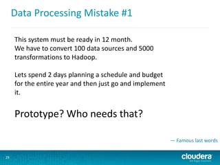 Data Processing Mistake #1
29
This system must be ready in 12 month.
We have to convert 100 data sources and 5000
transformations to Hadoop.
Lets spend 2 days planning a schedule and budget
for the entire year and then just go and implement
it.
Prototype? Who needs that?
— Famous last words
 