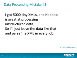 Data Processing Mistake #3
35
I got 5000 tiny XMLs, and Hadoop
is great at processing
unstructured data.
So I’ll just leave the data like that
and parse the XML in every job.
— Famous last words
 