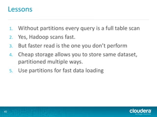 Lessons
1. Without partitions every query is a full table scan
2. Yes, Hadoop scans fast.
3. But faster read is the one you don’t perform
4. Cheap storage allows you to store same dataset,
partitioned multiple ways.
5. Use partitions for fast data loading
40
 