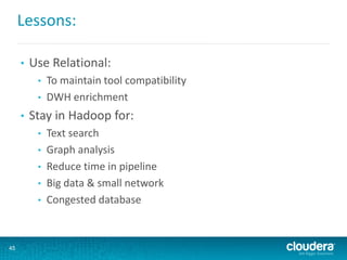 Lessons:
• Use Relational:
• To maintain tool compatibility
• DWH enrichment
• Stay in Hadoop for:
• Text search
• Graph analysis
• Reduce time in pipeline
• Big data & small network
• Congested database
45
 