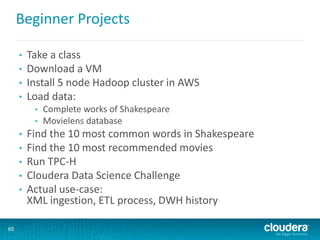 Beginner Projects
• Take a class
• Download a VM
• Install 5 node Hadoop cluster in AWS
• Load data:
• Complete works of Shakespeare
• Movielens database
• Find the 10 most common words in Shakespeare
• Find the 10 most recommended movies
• Run TPC-H
• Cloudera Data Science Challenge
• Actual use-case:
XML ingestion, ETL process, DWH history
65
 