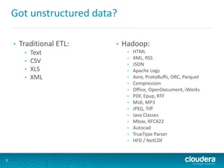 Got unstructured data?
• Traditional ETL:
• Text
• CSV
• XLS
• XML
• Hadoop:
• HTML
• XML, RSS
• JSON
• Apache Logs
• Avro, ProtoBuffs, ORC, Parquet
• Compression
• Office, OpenDocument, iWorks
• PDF, Epup, RTF
• Midi, MP3
• JPEG, Tiff
• Java Classes
• Mbox, RFC822
• Autocad
• TrueType Parser
• HFD / NetCDF
9
 