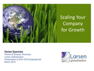 Scaling Your  Company for Growth Denise Spacinsky Partner & Director, Americas Larsen Globalization Presentation to ATA-TCD Scottsdale AZ March 2010 