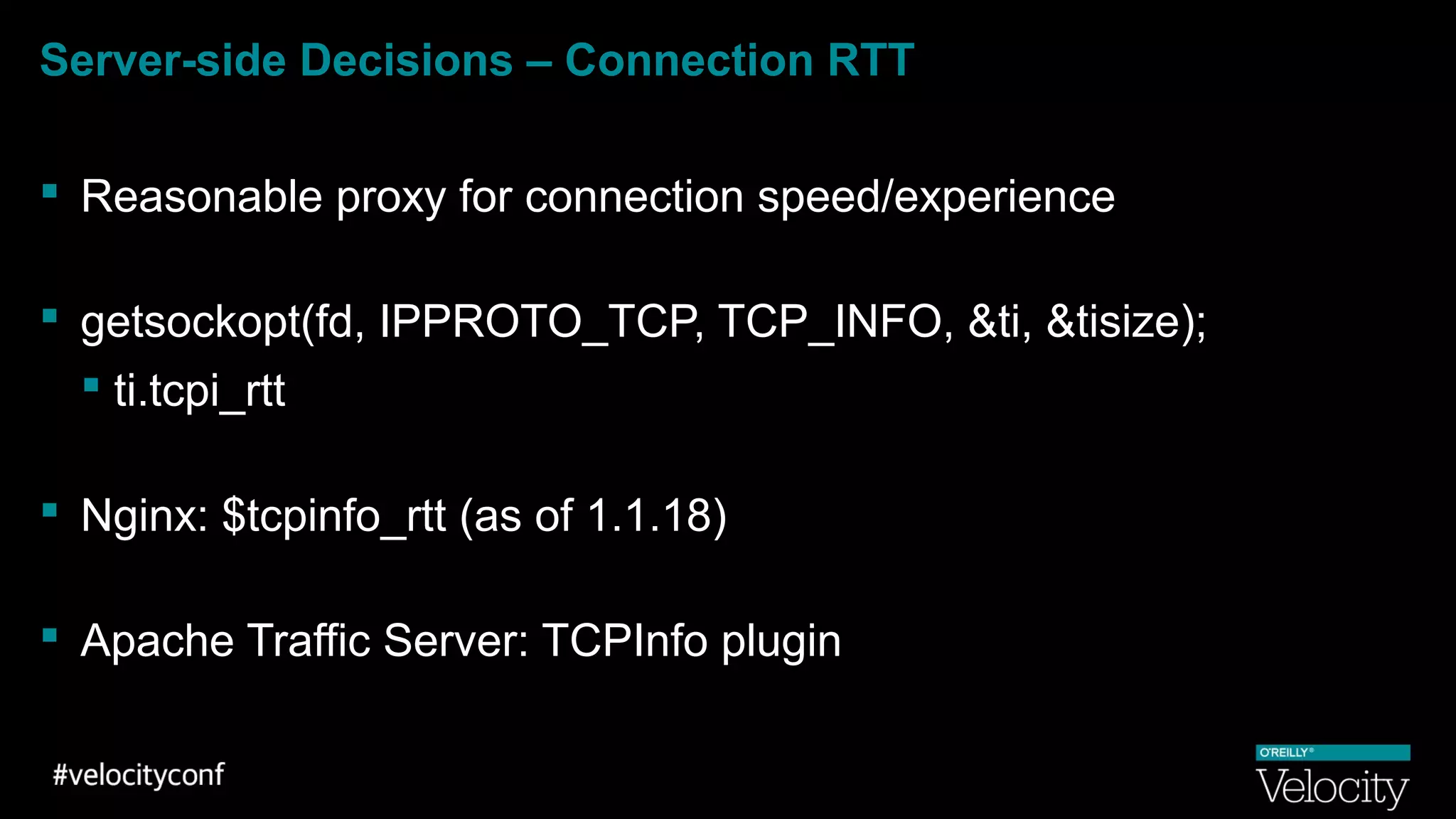 Server-side Decisions – Connection RTT
 Reasonable proxy for connection speed/experience
 getsockopt(fd, IPPROTO_TCP, TCP_INFO, &ti, &tisize);
 ti.tcpi_rtt
 Nginx: $tcpinfo_rtt (as of 1.1.18)
 Apache Traffic Server: TCPInfo plugin
 