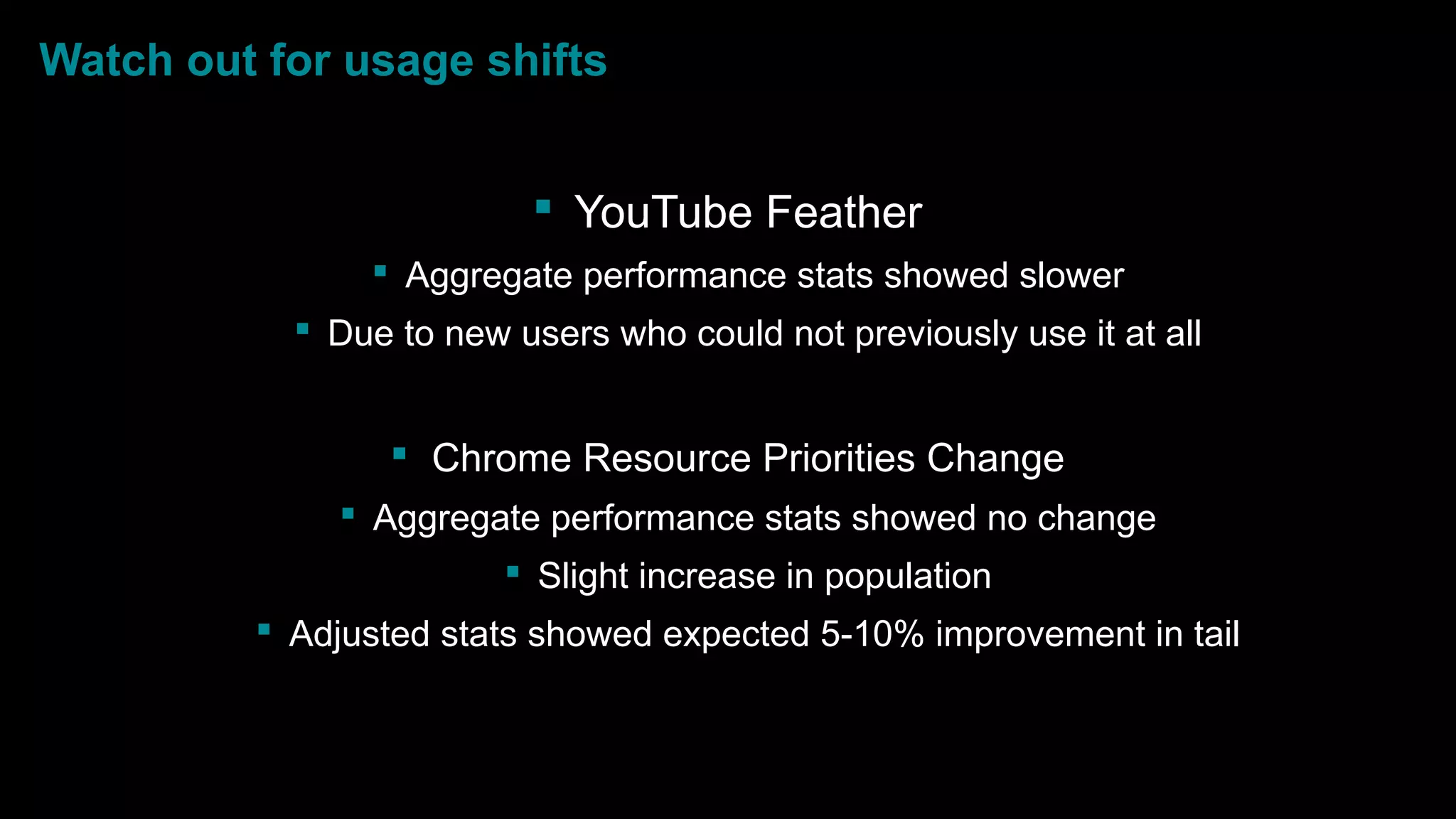 Watch out for usage shifts
 YouTube Feather
 Aggregate performance stats showed slower
 Due to new users who could not previously use it at all
 Chrome Resource Priorities Change
 Aggregate performance stats showed no change
 Slight increase in population
 Adjusted stats showed expected 5-10% improvement in tail
 