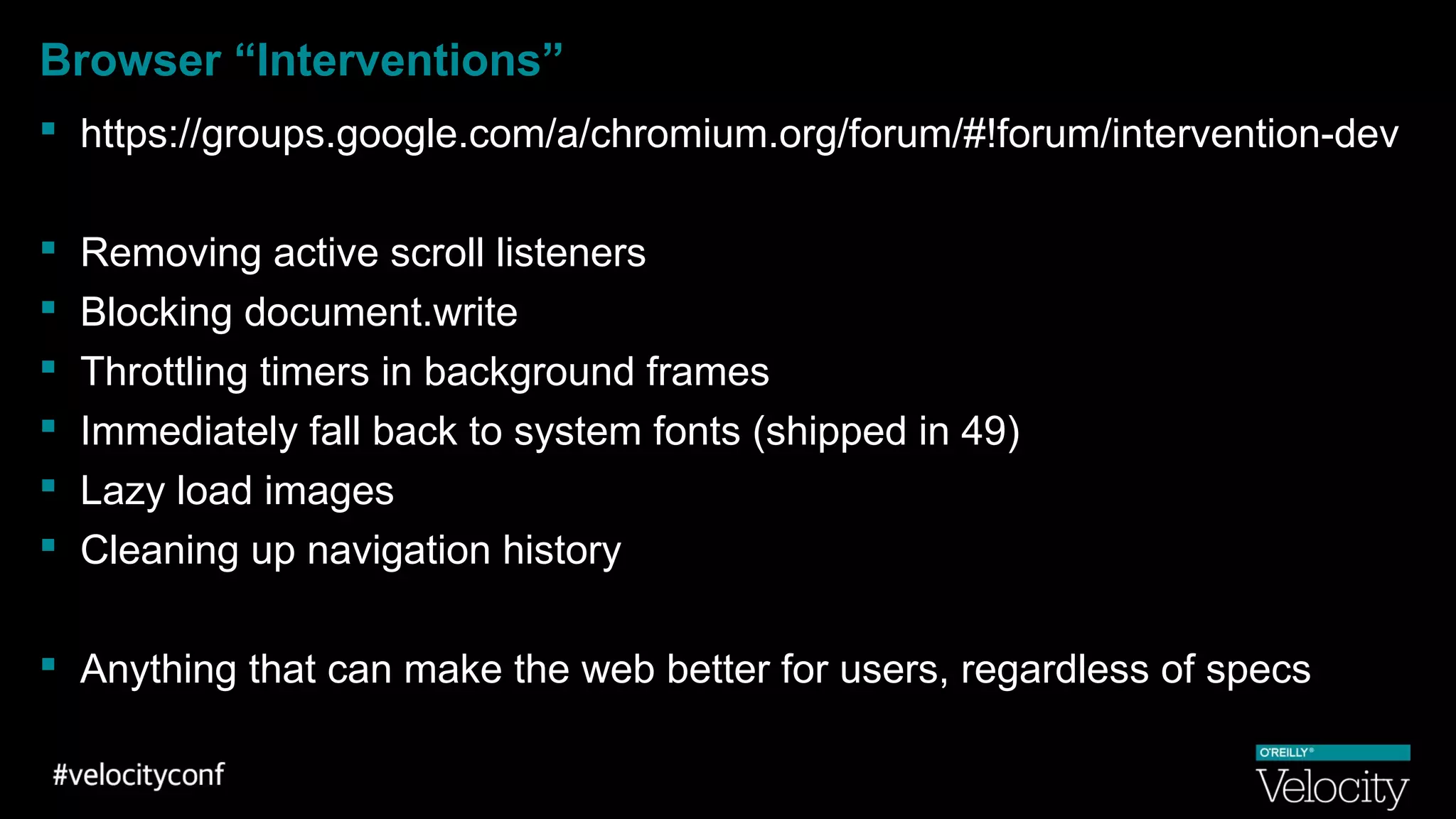 Browser “Interventions”
 https://groups.google.com/a/chromium.org/forum/#!forum/intervention-dev
 Removing active scroll listeners
 Blocking document.write
 Throttling timers in background frames
 Immediately fall back to system fonts (shipped in 49)
 Lazy load images
 Cleaning up navigation history
 Anything that can make the web better for users, regardless of specs
 