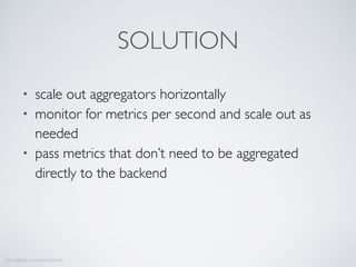 • scale out aggregators horizontally
• monitor for metrics per second and scale out as
needed
• pass metrics that don’t need to be aggregated
directly to the backend
https://github.com/edenhill/kafkacat
SOLUTION
 