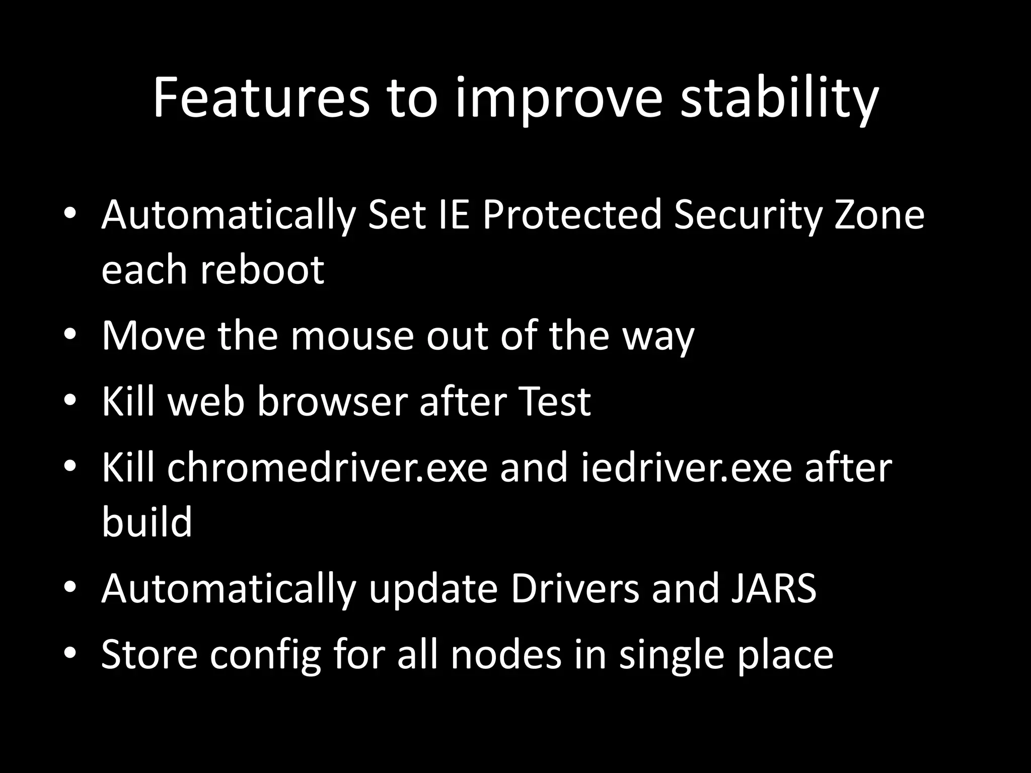 Features to improve stability 
• Automatically Set IE Protected Security Zone 
each reboot 
• Move the mouse out of the way 
• Kill web browser after Test 
• Kill chromedriver.exe and iedriver.exe after 
build 
• Automatically update Drivers and JARS 
• Store config for all nodes in single place 
 
