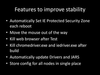 Features to improve stability 
• Automatically Set IE Protected Security Zone 
each reboot 
• Move the mouse out of the way 
• Kill web browser after Test 
• Kill chromedriver.exe and iedriver.exe after 
build 
• Automatically update Drivers and JARS 
• Store config for all nodes in single place 
 