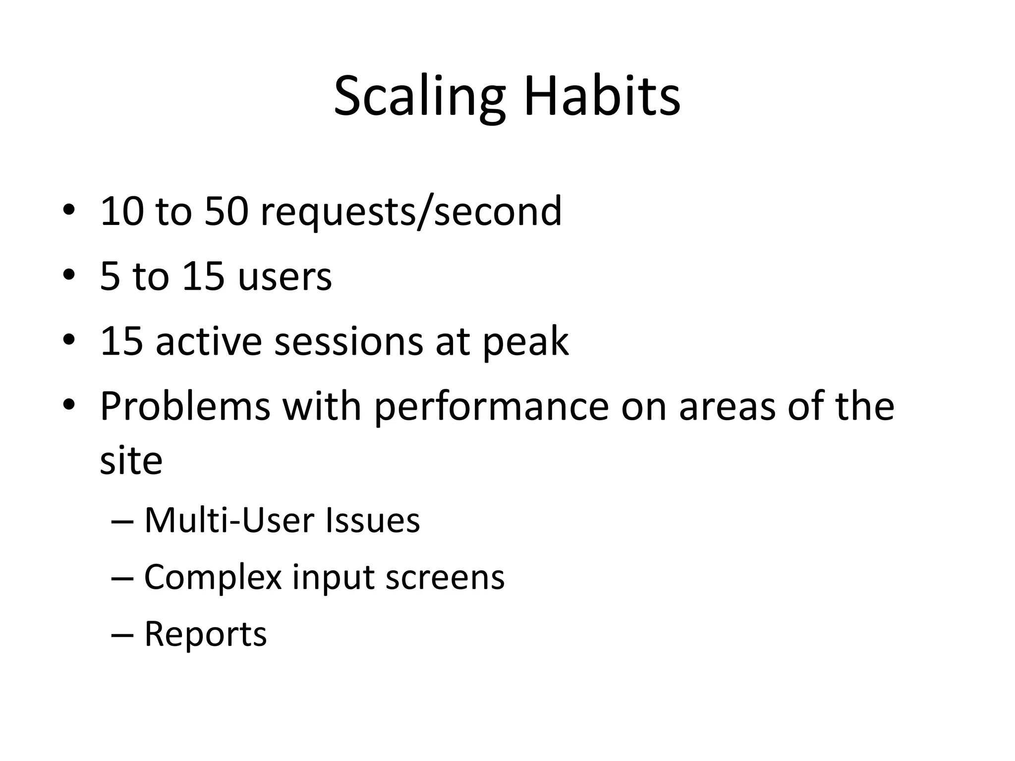 Scaling Habits
•   10 to 50 requests/second
•   5 to 15 users
•   15 active sessions at peak
•   Problems with performance on areas of the
    site
    – Multi-User Issues
    – Complex input screens
    – Reports
 