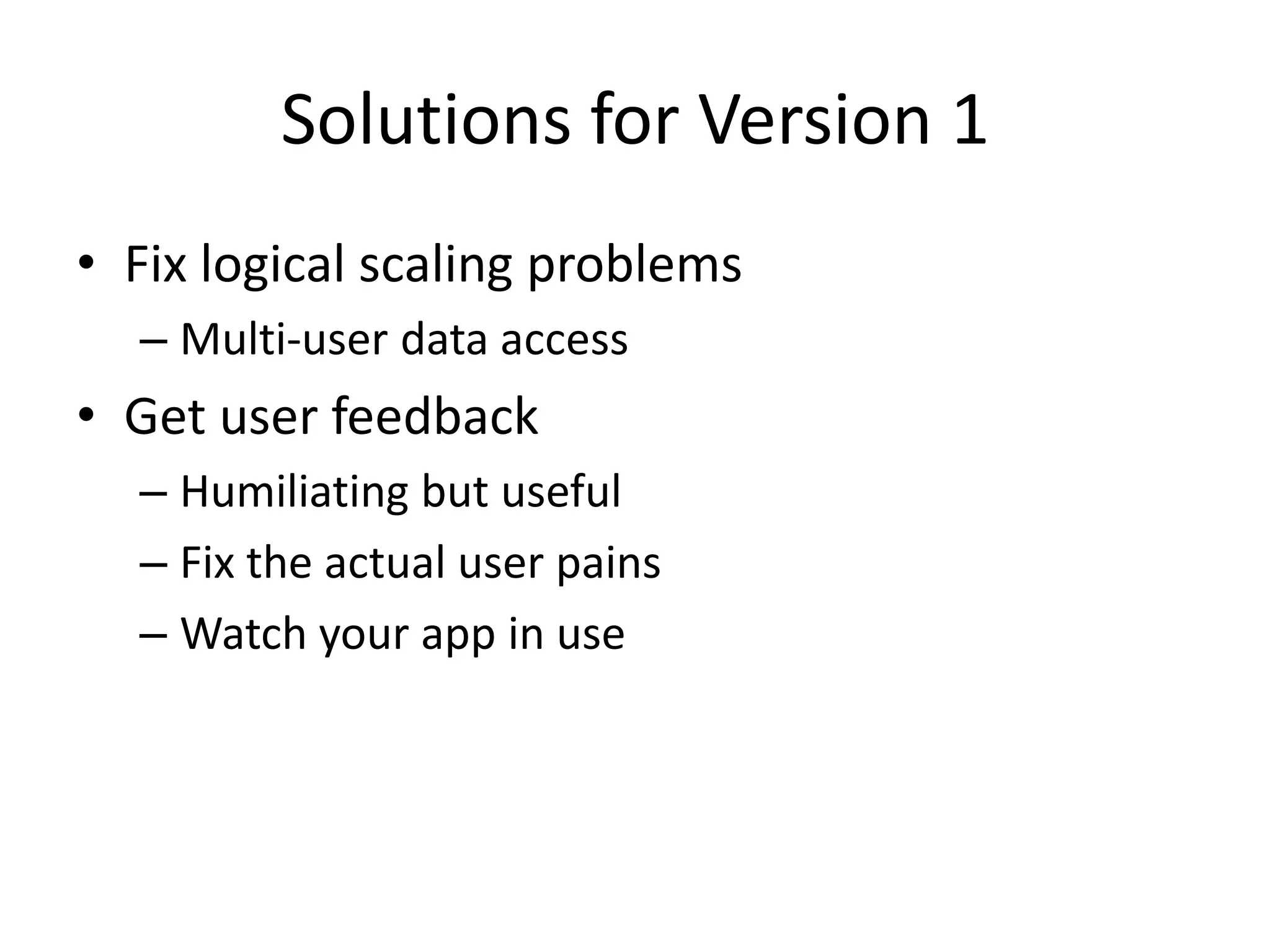 Solutions for Version 1
• Fix logical scaling problems
  – Multi-user data access
• Get user feedback
  – Humiliating but useful
  – Fix the actual user pains
  – Watch your app in use
 