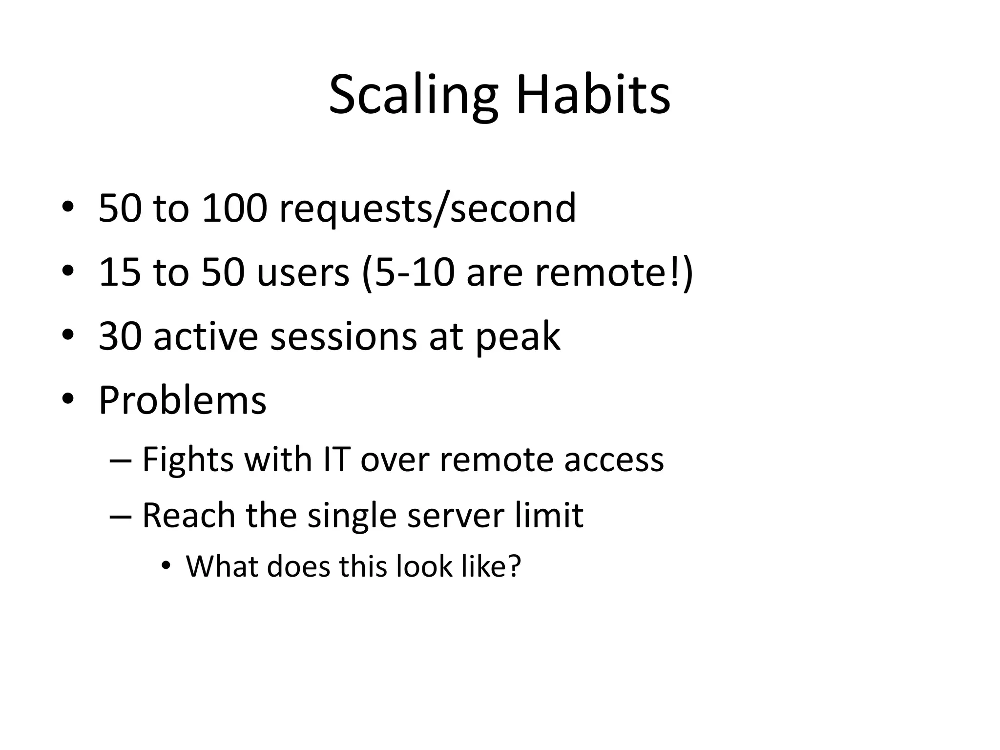 Scaling Habits
•   50 to 100 requests/second
•   15 to 50 users (5-10 are remote!)
•   30 active sessions at peak
•   Problems
    – Fights with IT over remote access
    – Reach the single server limit
       • What does this look like?
 
