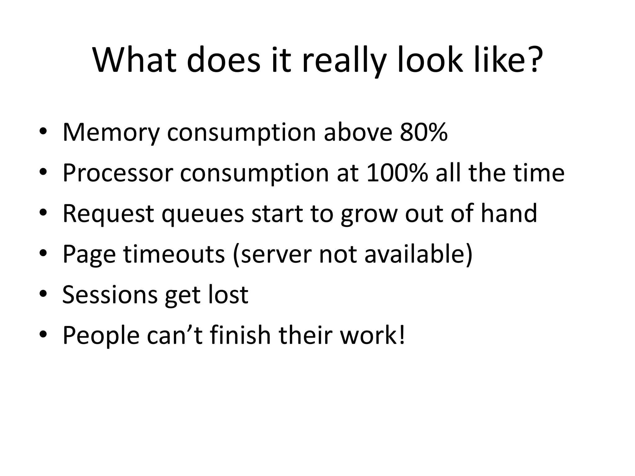What does it really look like?
•   Memory consumption above 80%
•   Processor consumption at 100% all the time
•   Request queues start to grow out of hand
•   Page timeouts (server not available)
•   Sessions get lost
•   People can’t finish their work!
 
