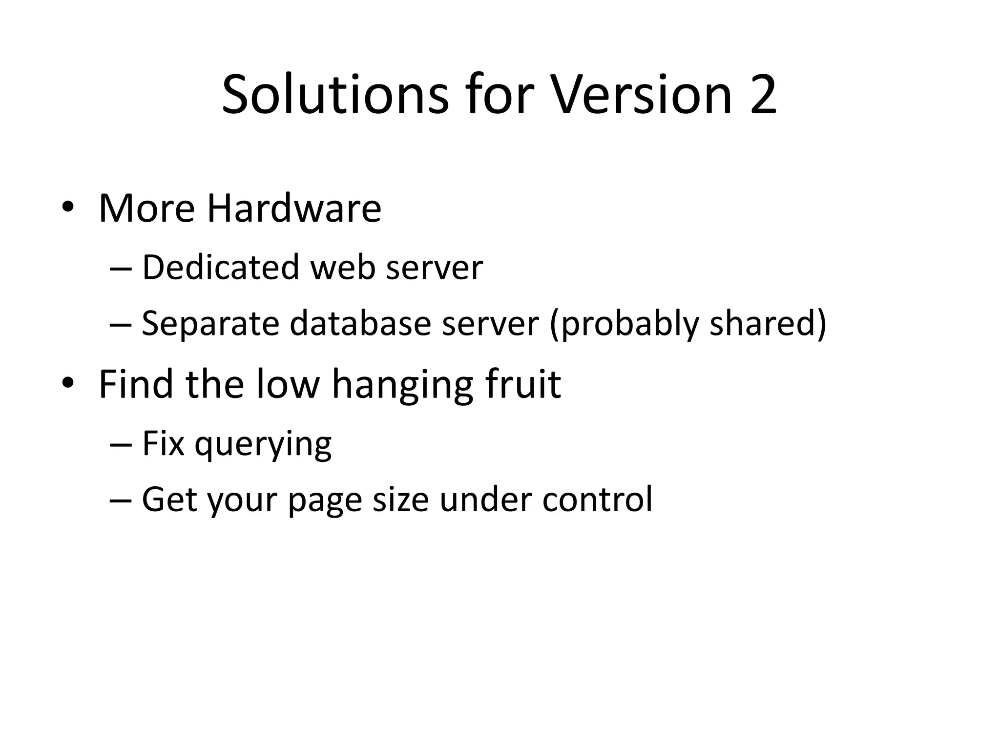 Solutions for Version 2
• More Hardware
  – Dedicated web server
  – Separate database server (probably shared)
• Find the low hanging fruit
  – Fix querying
  – Get your page size under control
 