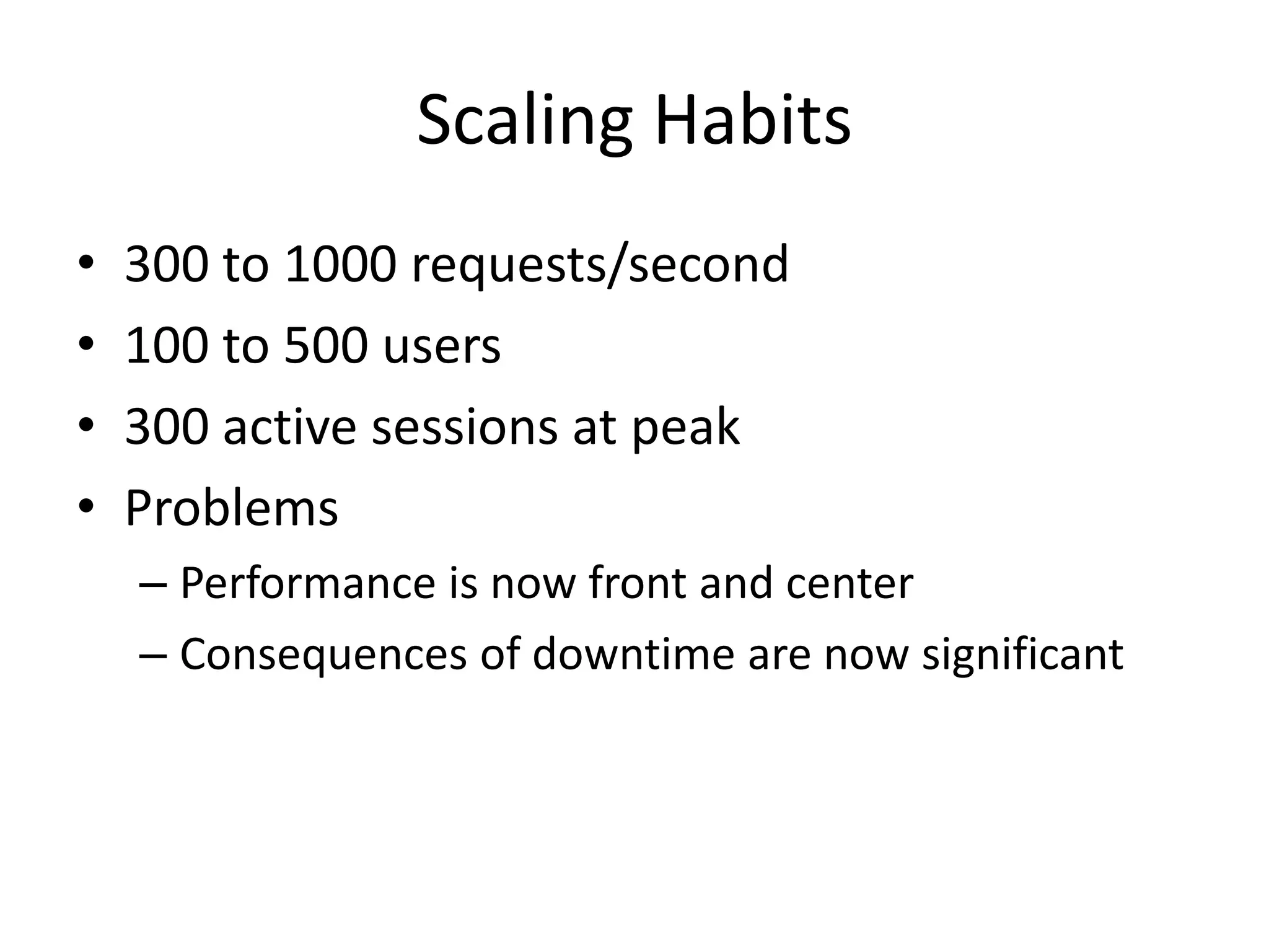 Scaling Habits
•   300 to 1000 requests/second
•   100 to 500 users
•   300 active sessions at peak
•   Problems
    – Performance is now front and center
    – Consequences of downtime are now significant
 