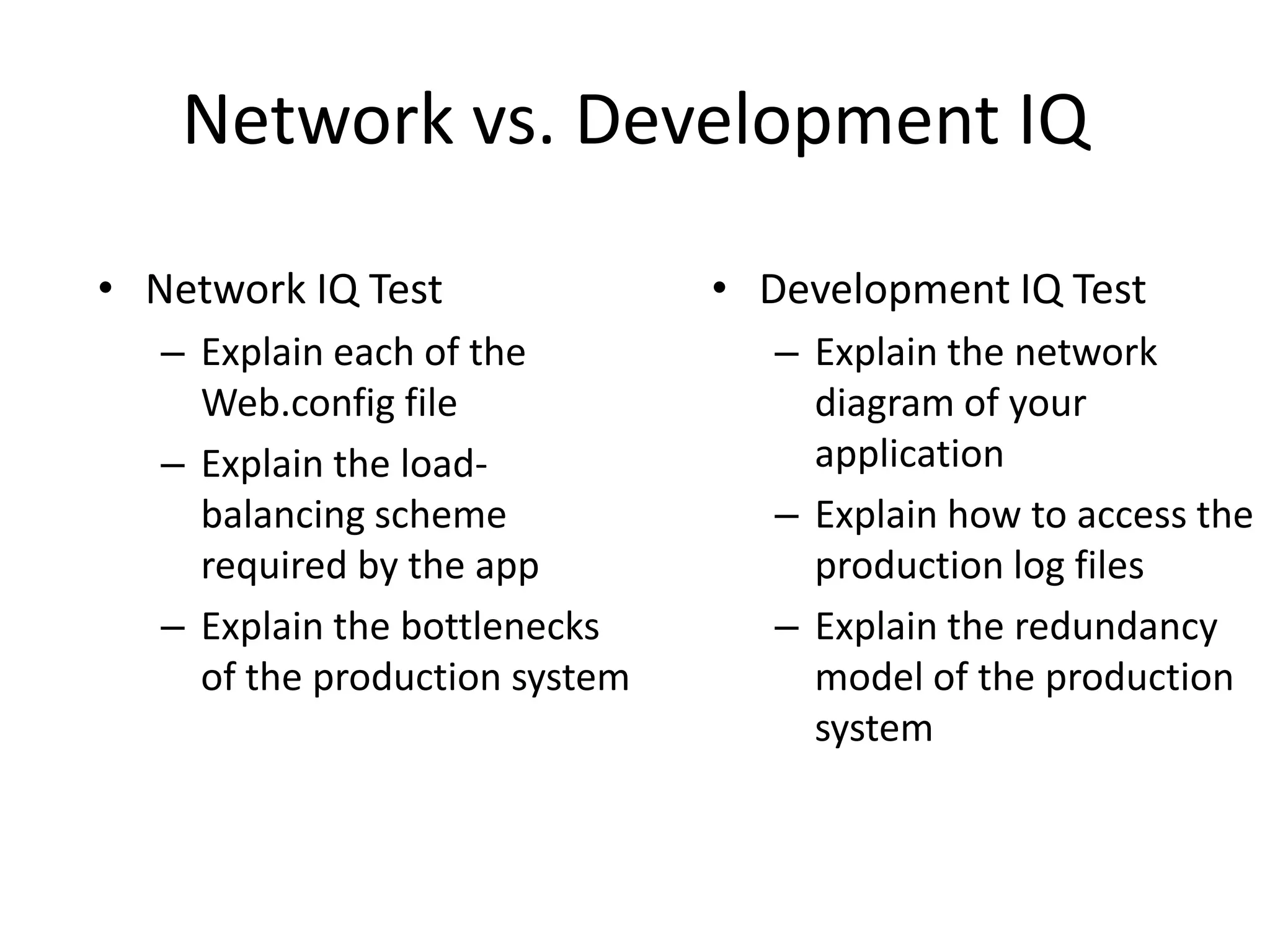 Network vs. Development IQ

• Network IQ Test               • Development IQ Test
   – Explain each of the           – Explain the network
     Web.config file                 diagram of your
   – Explain the load-               application
     balancing scheme              – Explain how to access the
     required by the app             production log files
   – Explain the bottlenecks       – Explain the redundancy
     of the production system        model of the production
                                     system
 