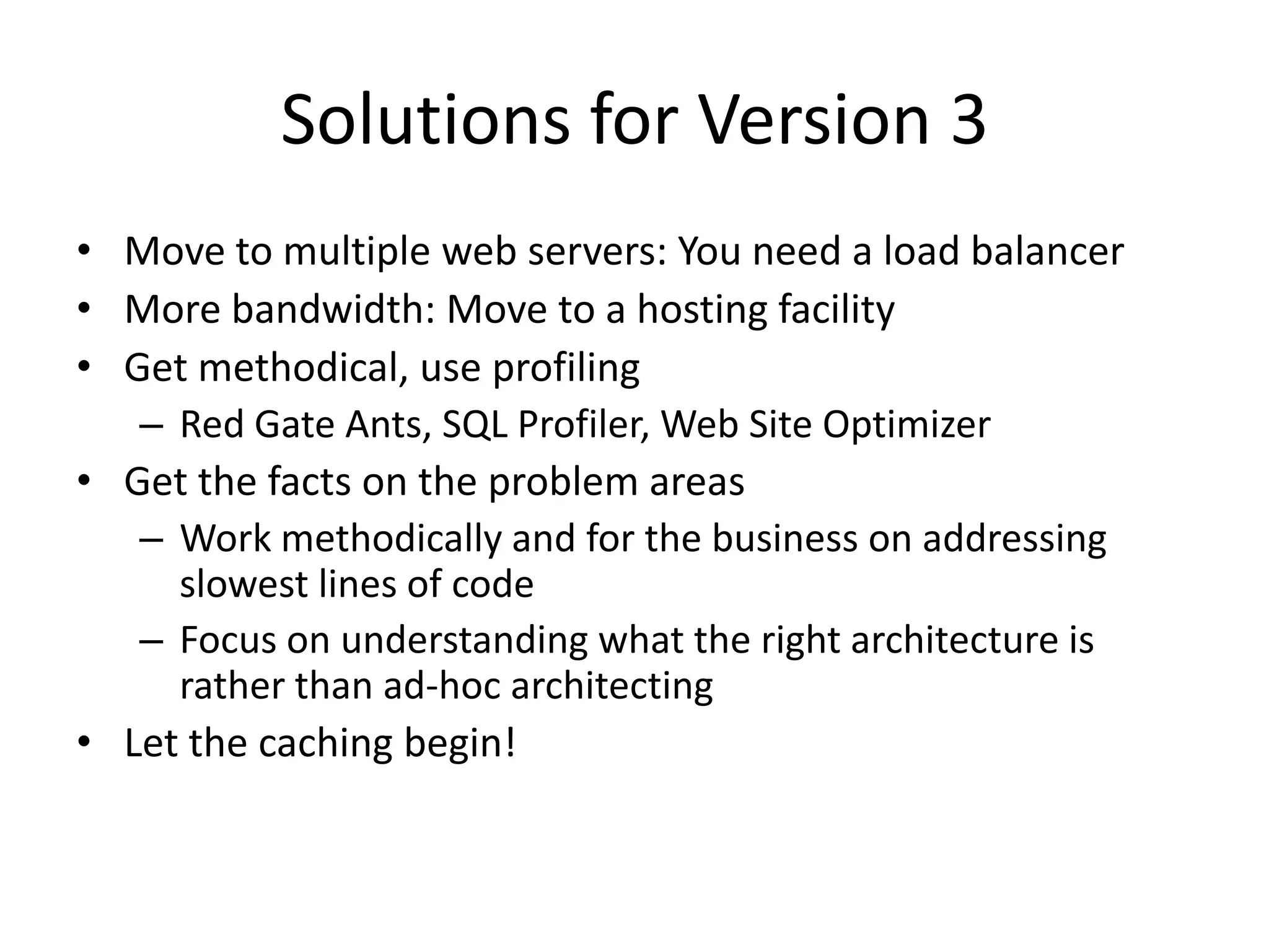 Solutions for Version 3
• Move to multiple web servers: You need a load balancer
• More bandwidth: Move to a hosting facility
• Get methodical, use profiling
   – Red Gate Ants, SQL Profiler, Web Site Optimizer
• Get the facts on the problem areas
   – Work methodically and for the business on addressing
     slowest lines of code
   – Focus on understanding what the right architecture is
     rather than ad-hoc architecting
• Let the caching begin!
 