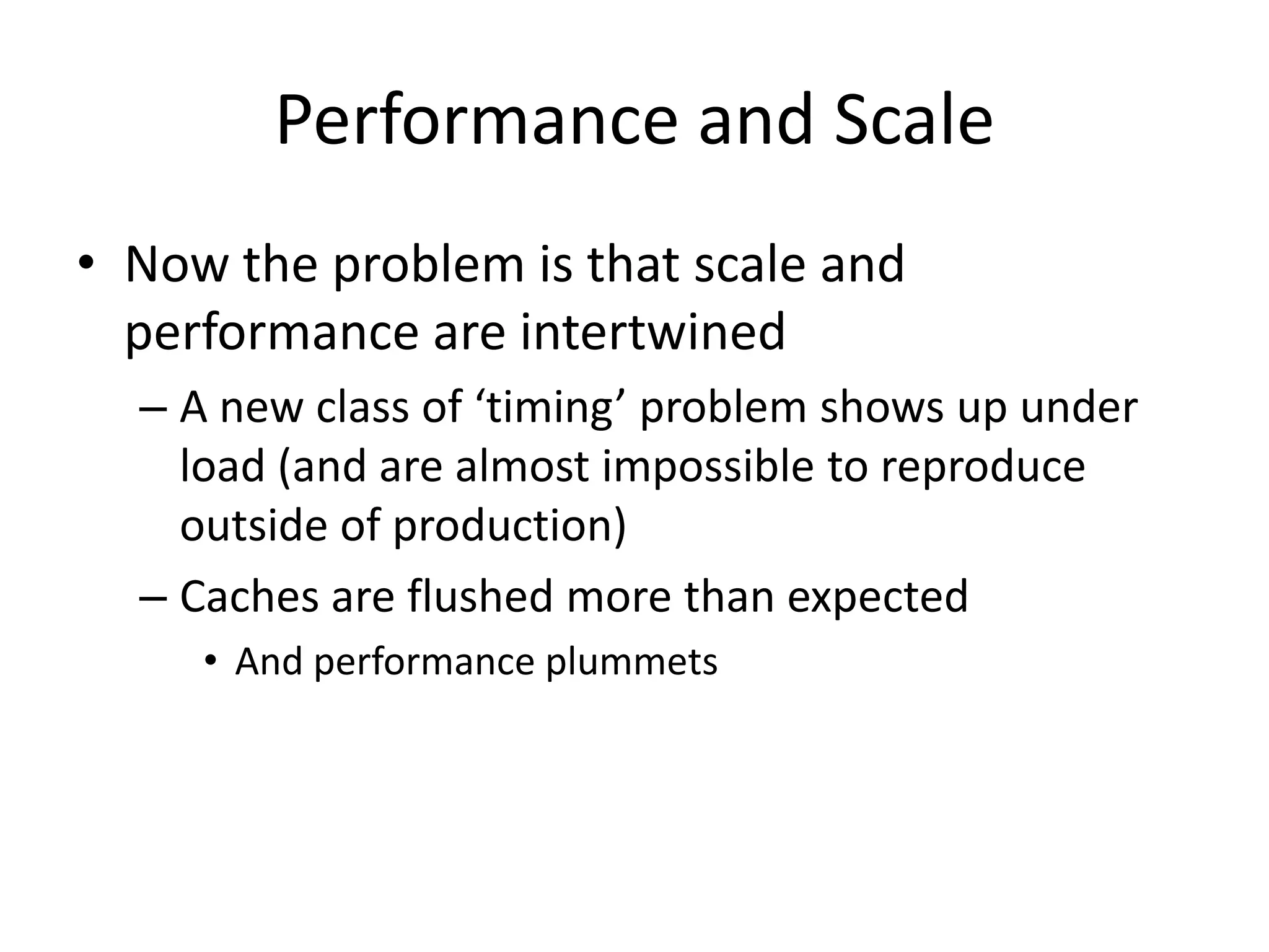 Performance and Scale
• Now the problem is that scale and
  performance are intertwined
  – A new class of ‘timing’ problem shows up under
    load (and are almost impossible to reproduce
    outside of production)
  – Caches are flushed more than expected
     • And performance plummets
 