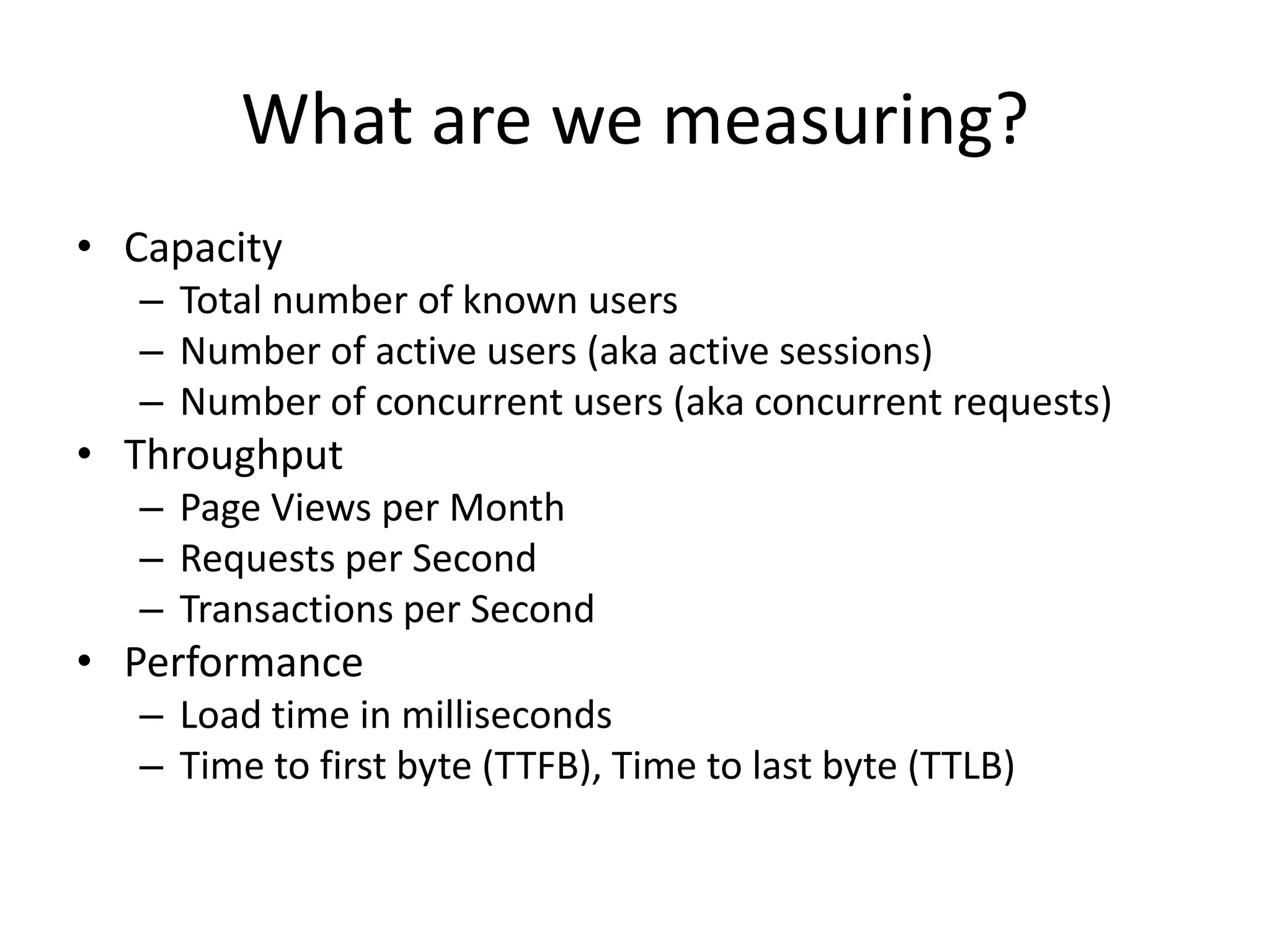 What are we measuring?
• Capacity
   – Total number of known users
   – Number of active users (aka active sessions)
   – Number of concurrent users (aka concurrent requests)
• Throughput
   – Page Views per Month
   – Requests per Second
   – Transactions per Second
• Performance
   – Load time in milliseconds
   – Time to first byte (TTFB), Time to last byte (TTLB)
 