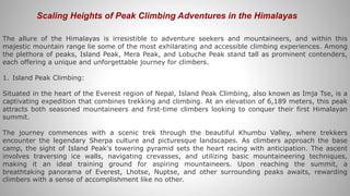 Scaling Heights of Peak Climbing Adventures in the Himalayas
The allure of the Himalayas is irresistible to adventure seekers and mountaineers, and within this
majestic mountain range lie some of the most exhilarating and accessible climbing experiences. Among
the plethora of peaks, Island Peak, Mera Peak, and Lobuche Peak stand tall as prominent contenders,
each offering a unique and unforgettable journey for climbers.
1. Island Peak Climbing:
Situated in the heart of the Everest region of Nepal, Island Peak Climbing, also known as Imja Tse, is a
captivating expedition that combines trekking and climbing. At an elevation of 6,189 meters, this peak
attracts both seasoned mountaineers and first-time climbers looking to conquer their first Himalayan
summit.
The journey commences with a scenic trek through the beautiful Khumbu Valley, where trekkers
encounter the legendary Sherpa culture and picturesque landscapes. As climbers approach the base
camp, the sight of Island Peak's towering pyramid sets the heart racing with anticipation. The ascent
involves traversing ice walls, navigating crevasses, and utilizing basic mountaineering techniques,
making it an ideal training ground for aspiring mountaineers. Upon reaching the summit, a
breathtaking panorama of Everest, Lhotse, Nuptse, and other surrounding peaks awaits, rewarding
climbers with a sense of accomplishment like no other.
 