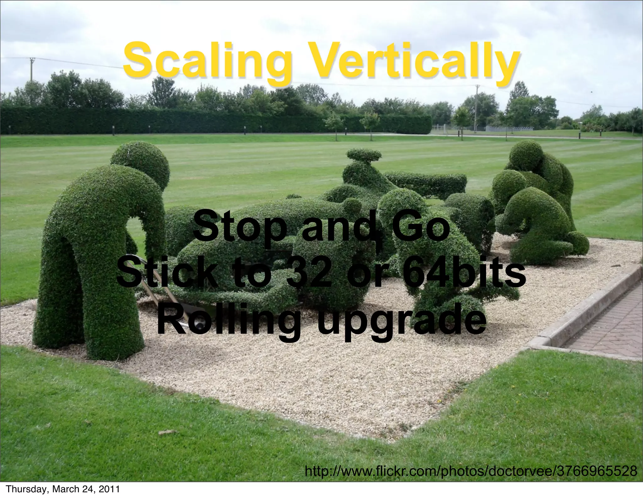 Scaling Vertically


                          Stop and Go
                      Stick to 32 or 64bits
                        Rolling upgrade


                                   http://www.flickr.com/photos/doctorvee/3766965528
Thursday, March 24, 2011
 