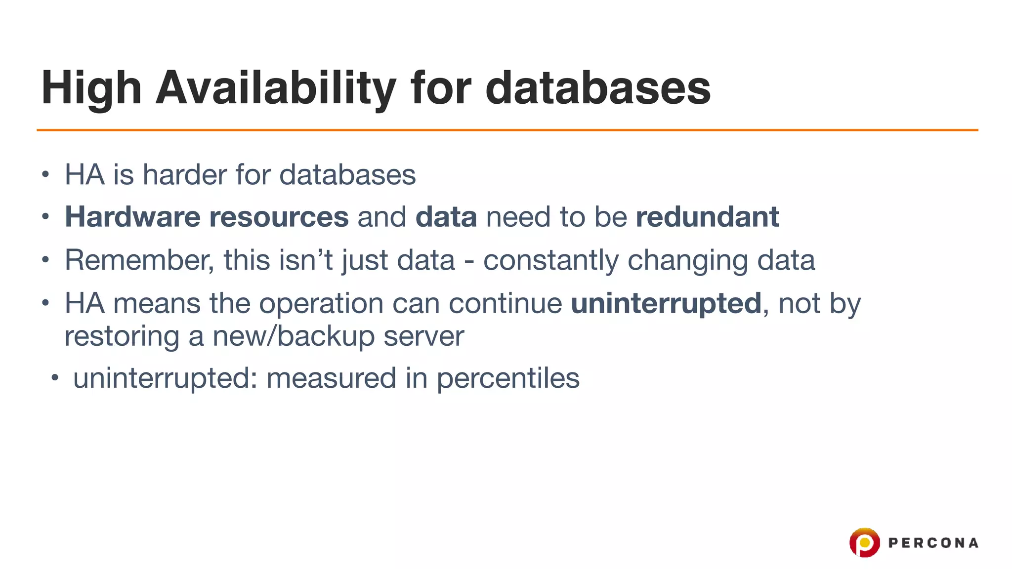 High Availability for databases
• HA is harder for databases

• Hardware resources and data need to be redundant

• Remember, this isn’t just data - constantly changing data

• HA means the operation can continue uninterrupted, not by
restoring a new/backup server

• uninterrupted: measured in percentiles
 