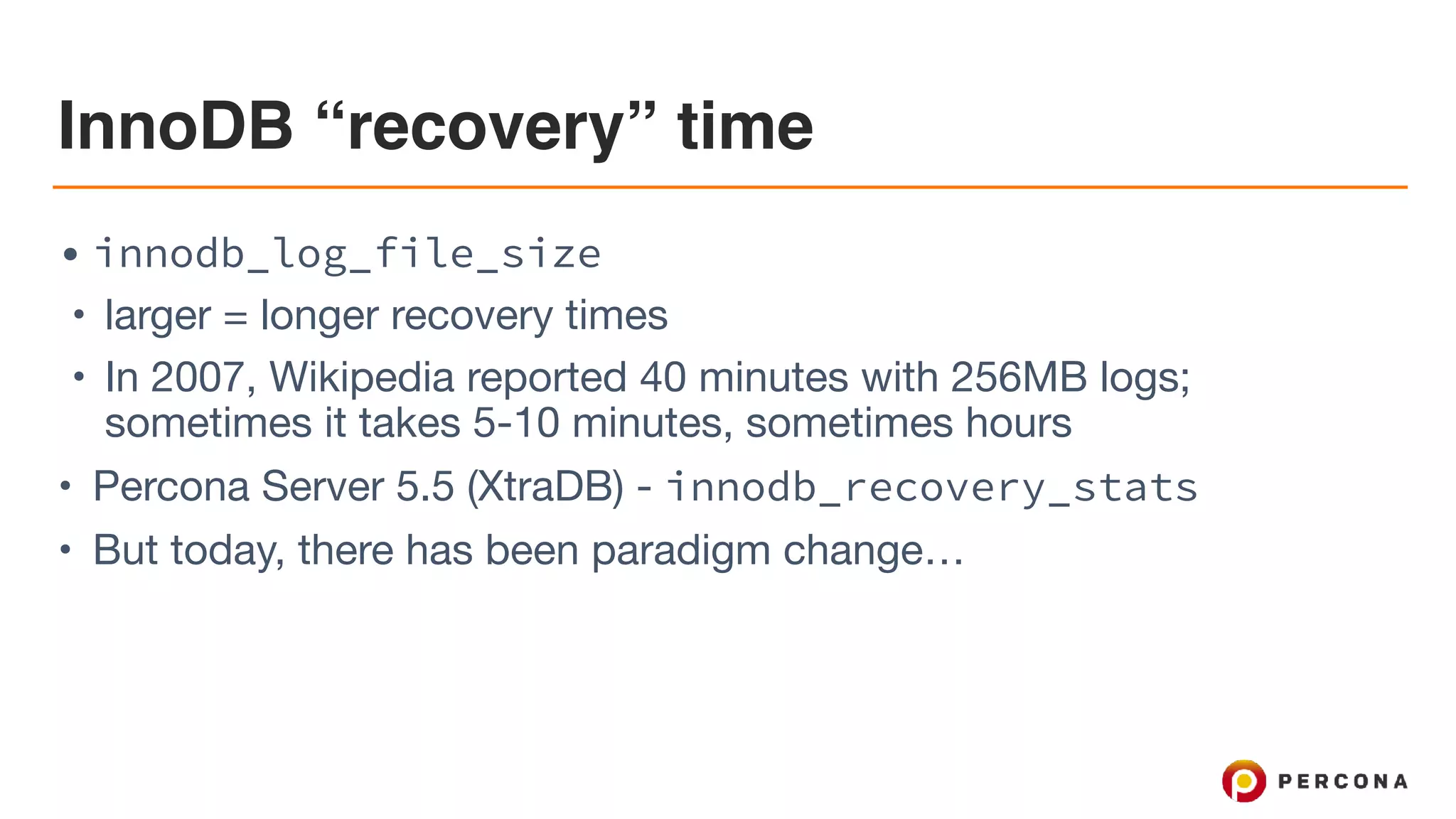 InnoDB “recovery” time
• innodb_log_file_size
• larger = longer recovery times

• In 2007, Wikipedia reported 40 minutes with 256MB logs;
sometimes it takes 5-10 minutes, sometimes hours

• Percona Server 5.5 (XtraDB) - innodb_recovery_stats
• But today, there has been paradigm change…
 