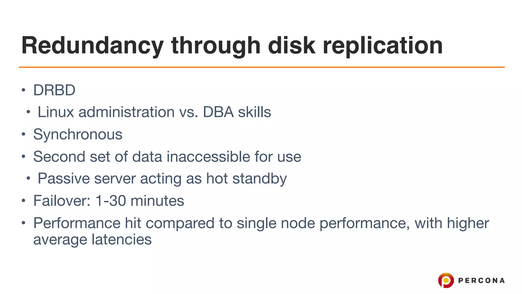 Redundancy through disk replication
• DRBD

• Linux administration vs. DBA skills

• Synchronous

• Second set of data inaccessible for use

• Passive server acting as hot standby

• Failover: 1-30 minutes

• Performance hit compared to single node performance, with higher
average latencies
 