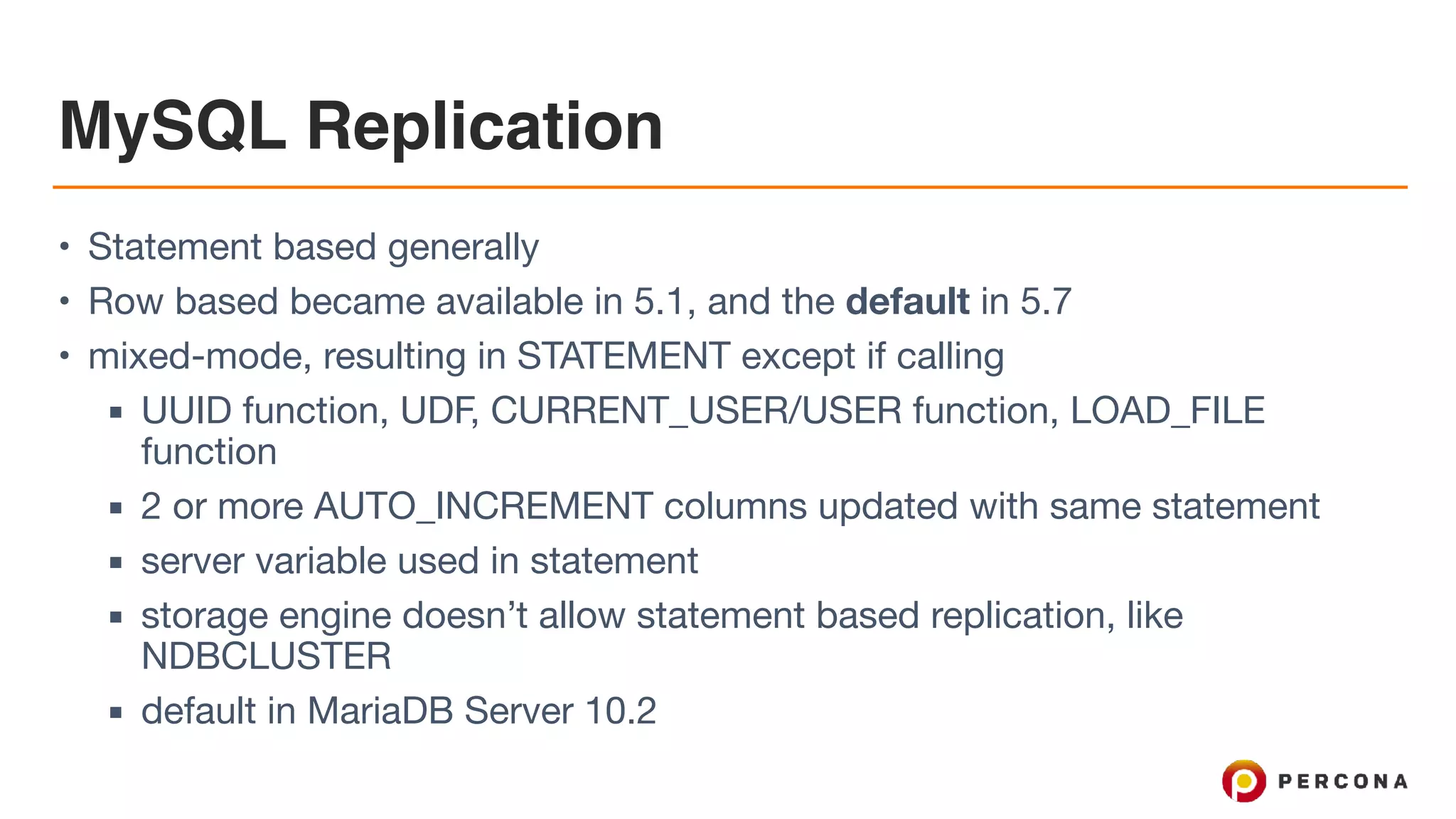 MySQL Replication
• Statement based generally

• Row based became available in 5.1, and the default in 5.7

• mixed-mode, resulting in STATEMENT except if calling

▪ UUID function, UDF, CURRENT_USER/USER function, LOAD_FILE
function

▪ 2 or more AUTO_INCREMENT columns updated with same statement

▪ server variable used in statement

▪ storage engine doesn’t allow statement based replication, like
NDBCLUSTER

▪ default in MariaDB Server 10.2
 
