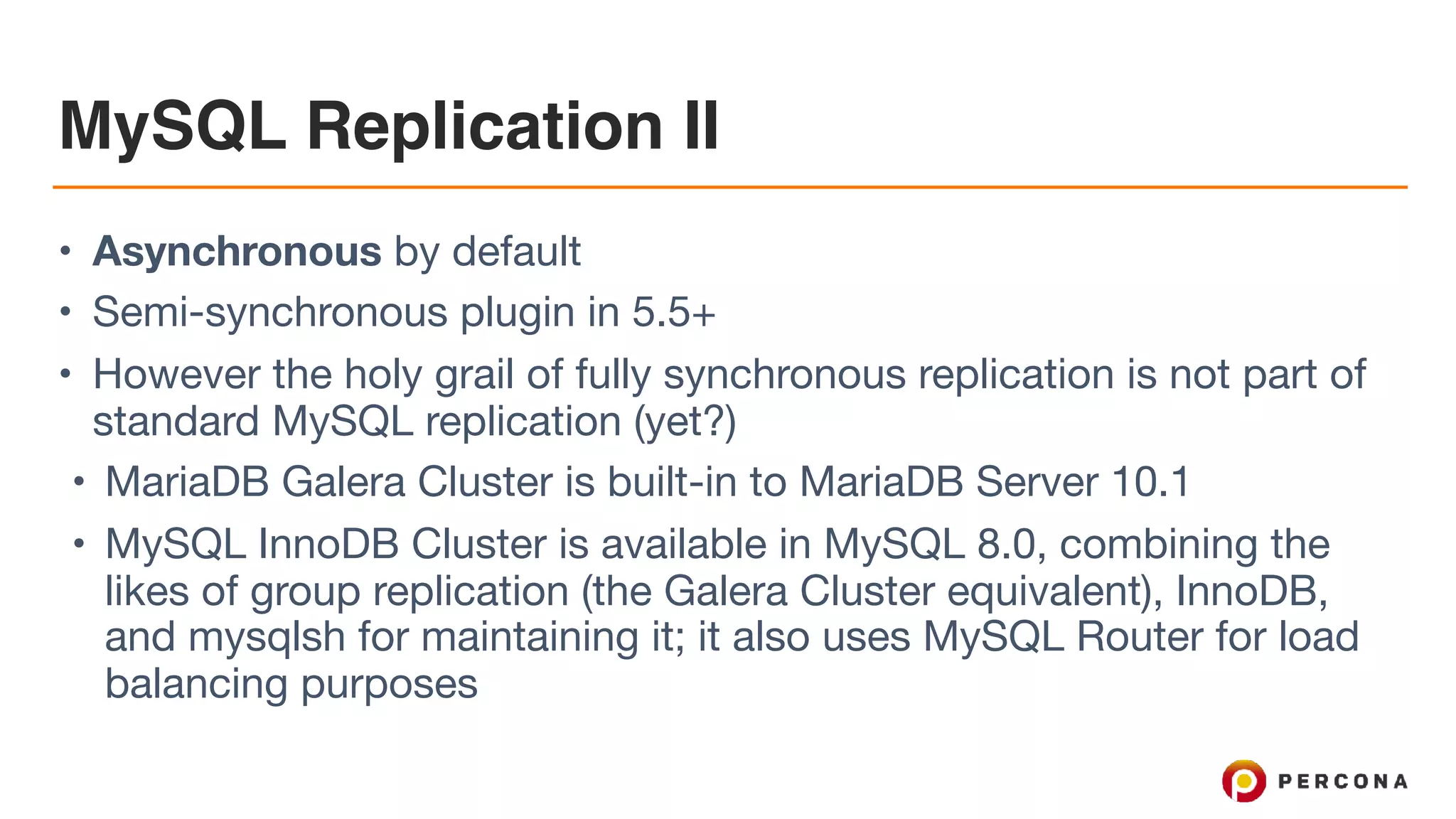 MySQL Replication II
• Asynchronous by default

• Semi-synchronous plugin in 5.5+

• However the holy grail of fully synchronous replication is not part of
standard MySQL replication (yet?)

• MariaDB Galera Cluster is built-in to MariaDB Server 10.1

• MySQL InnoDB Cluster is available in MySQL 8.0, combining the
likes of group replication (the Galera Cluster equivalent), InnoDB,
and mysqlsh for maintaining it; it also uses MySQL Router for load
balancing purposes
 