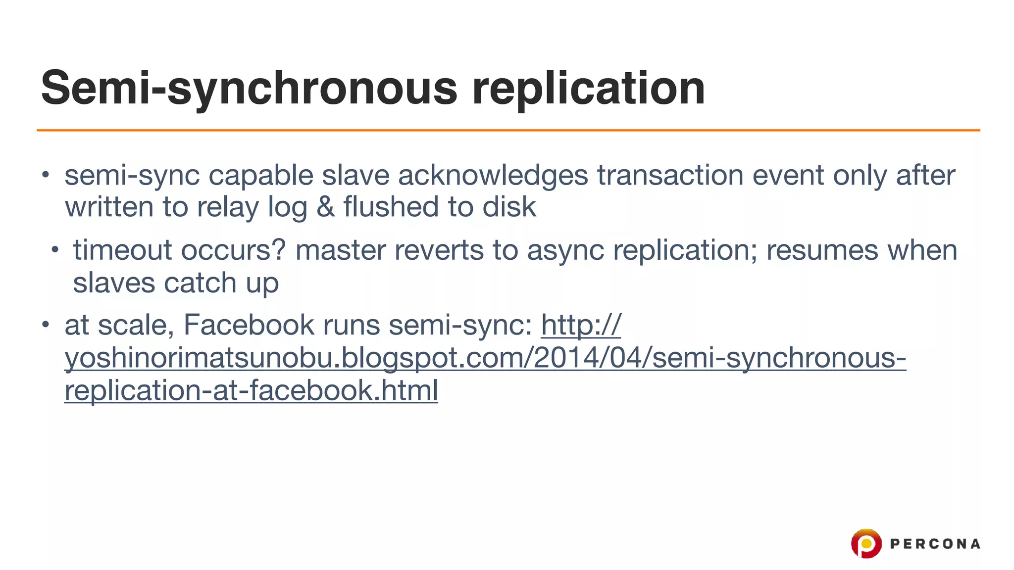 Semi-synchronous replication
• semi-sync capable slave acknowledges transaction event only after
written to relay log & flushed to disk

• timeout occurs? master reverts to async replication; resumes when
slaves catch up

• at scale, Facebook runs semi-sync: http://
yoshinorimatsunobu.blogspot.com/2014/04/semi-synchronous-
replication-at-facebook.html
 