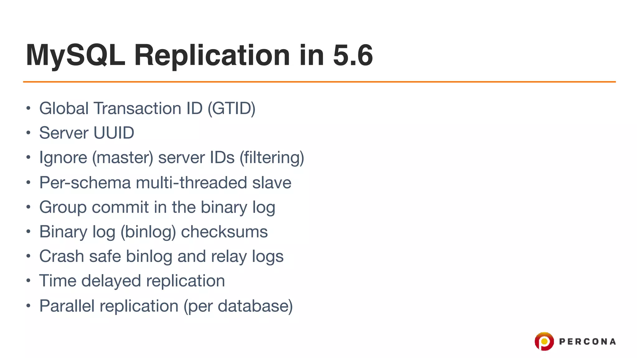 MySQL Replication in 5.6
• Global Transaction ID (GTID)

• Server UUID

• Ignore (master) server IDs (filtering)

• Per-schema multi-threaded slave

• Group commit in the binary log

• Binary log (binlog) checksums

• Crash safe binlog and relay logs

• Time delayed replication

• Parallel replication (per database)
 