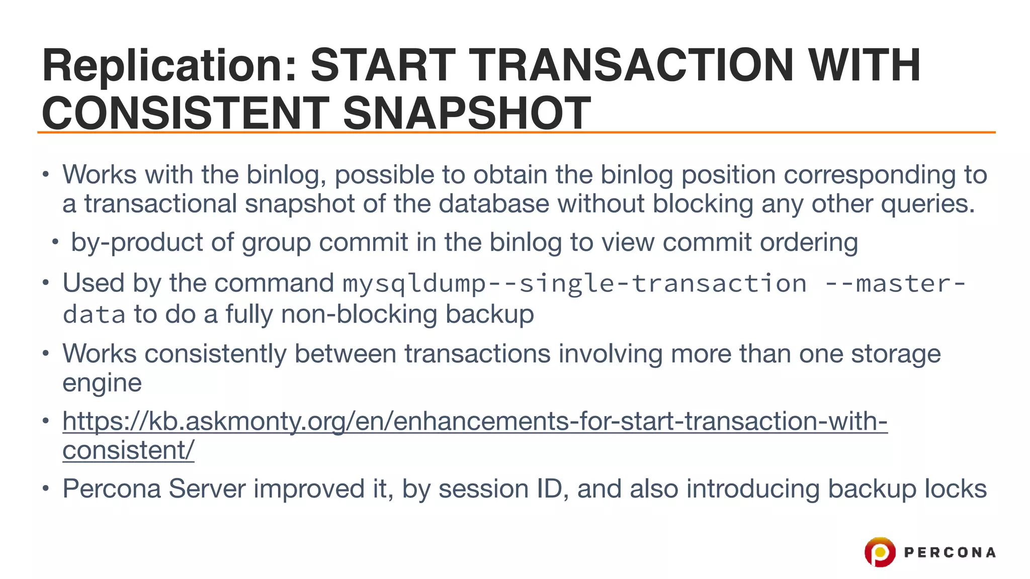 Replication: START TRANSACTION WITH
CONSISTENT SNAPSHOT
• Works with the binlog, possible to obtain the binlog position corresponding to
a transactional snapshot of the database without blocking any other queries. 

• by-product of group commit in the binlog to view commit ordering

• Used by the command mysqldump--single-transaction --master-
data to do a fully non-blocking backup 

• Works consistently between transactions involving more than one storage
engine

• https://kb.askmonty.org/en/enhancements-for-start-transaction-with-
consistent/

• Percona Server improved it, by session ID, and also introducing backup locks
 