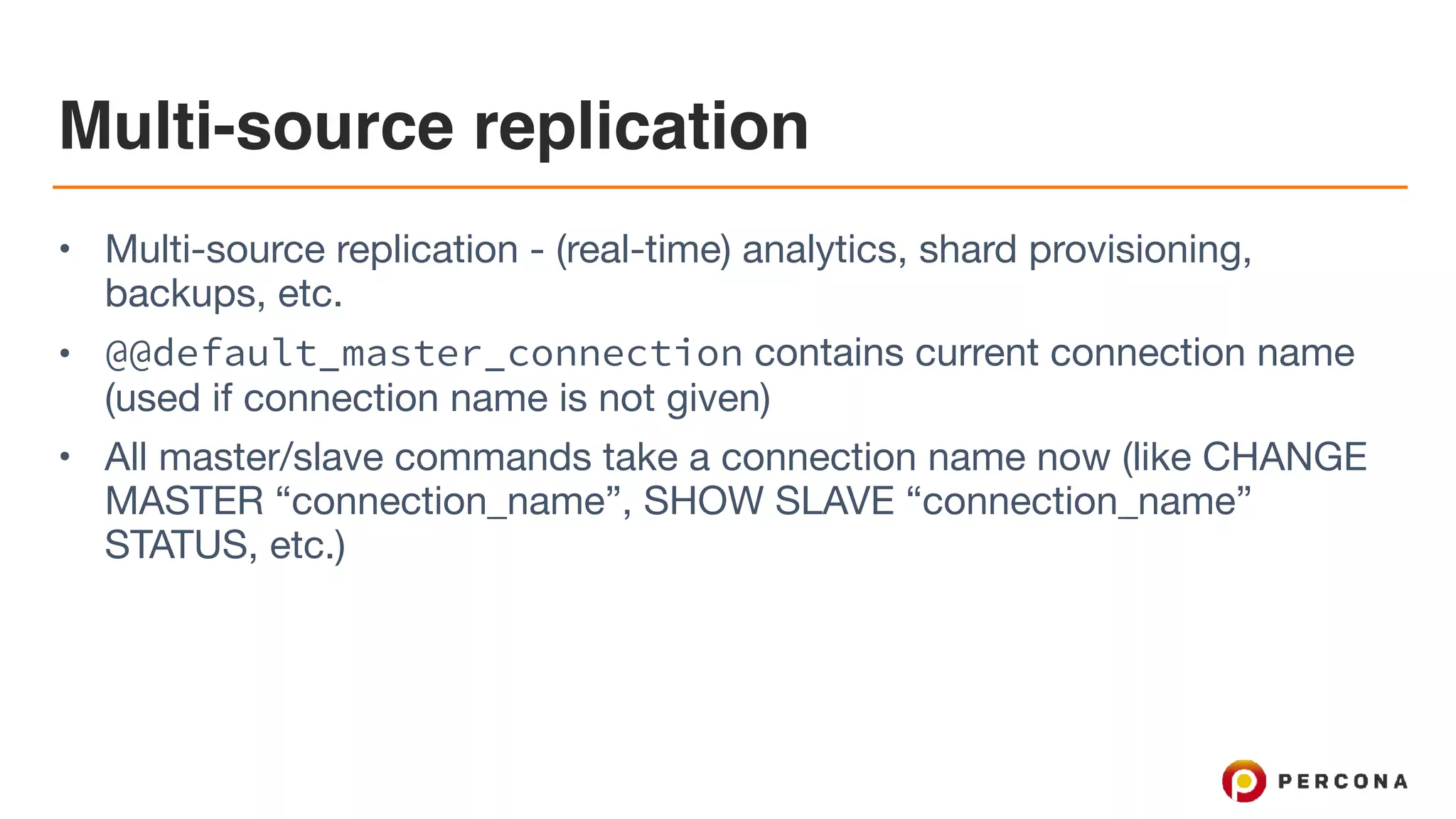 Multi-source replication
• Multi-source replication - (real-time) analytics, shard provisioning,
backups, etc.

• @@default_master_connection contains current connection name
(used if connection name is not given)

• All master/slave commands take a connection name now (like CHANGE
MASTER “connection_name”, SHOW SLAVE “connection_name”
STATUS, etc.)
 