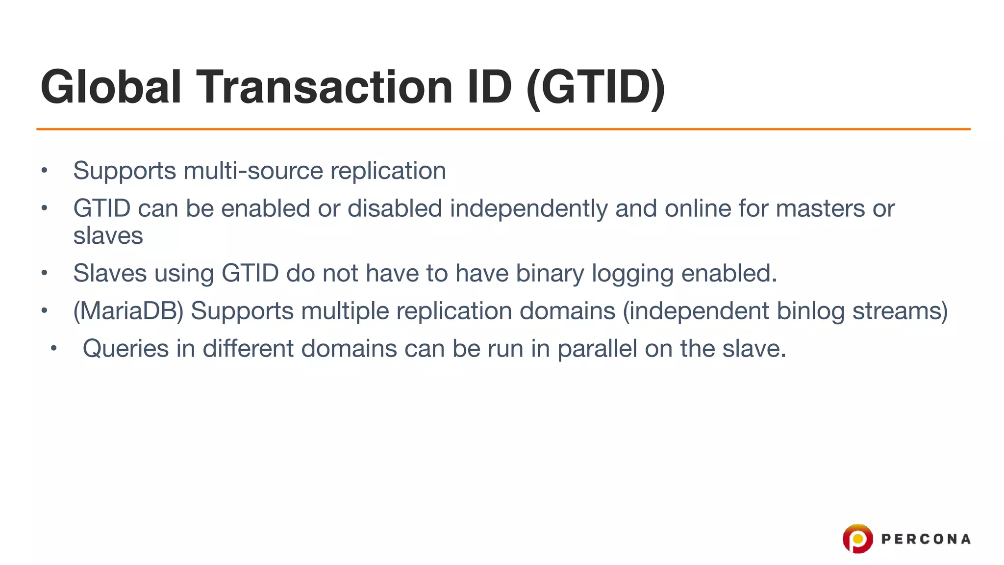 Global Transaction ID (GTID)
• Supports multi-source replication

• GTID can be enabled or disabled independently and online for masters or
slaves

• Slaves using GTID do not have to have binary logging enabled.

• (MariaDB) Supports multiple replication domains (independent binlog streams)

• Queries in different domains can be run in parallel on the slave.
 