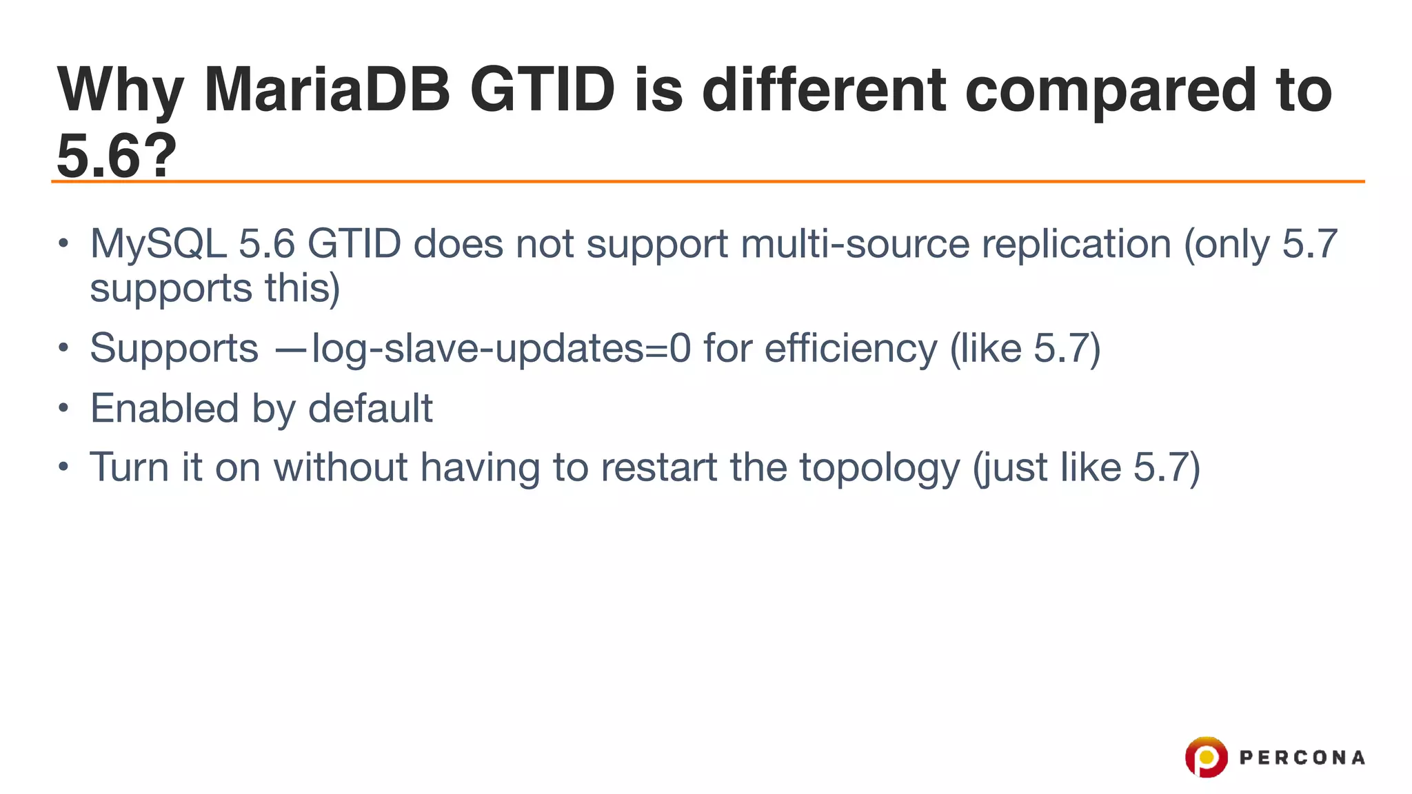 Why MariaDB GTID is different compared to
5.6?
• MySQL 5.6 GTID does not support multi-source replication (only 5.7
supports this)

• Supports —log-slave-updates=0 for efficiency (like 5.7)

• Enabled by default

• Turn it on without having to restart the topology (just like 5.7)
 