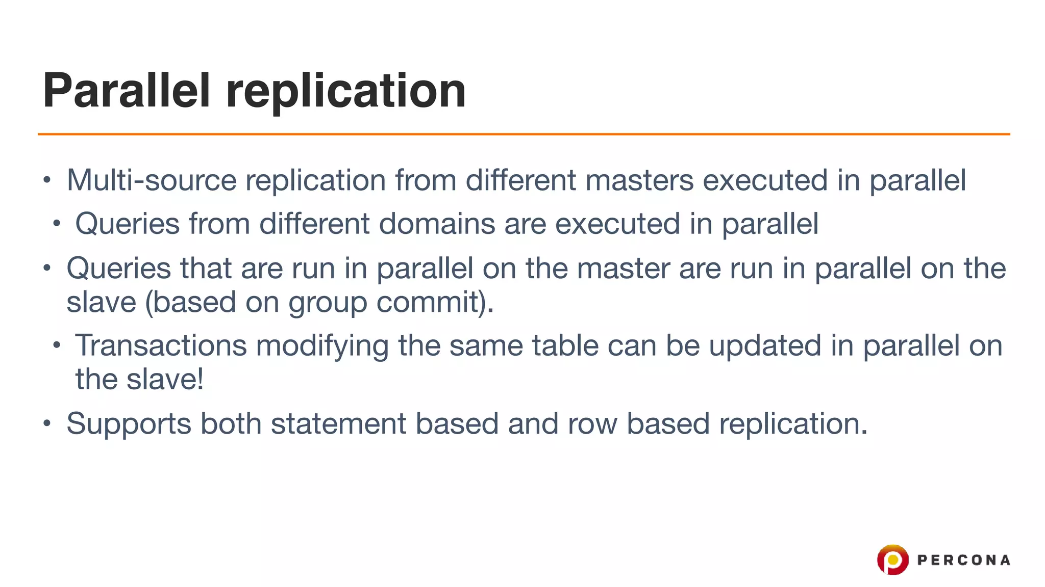 Parallel replication
• Multi-source replication from different masters executed in parallel 

• Queries from different domains are executed in parallel 

• Queries that are run in parallel on the master are run in parallel on the
slave (based on group commit).

• Transactions modifying the same table can be updated in parallel on
the slave! 

• Supports both statement based and row based replication.
 
