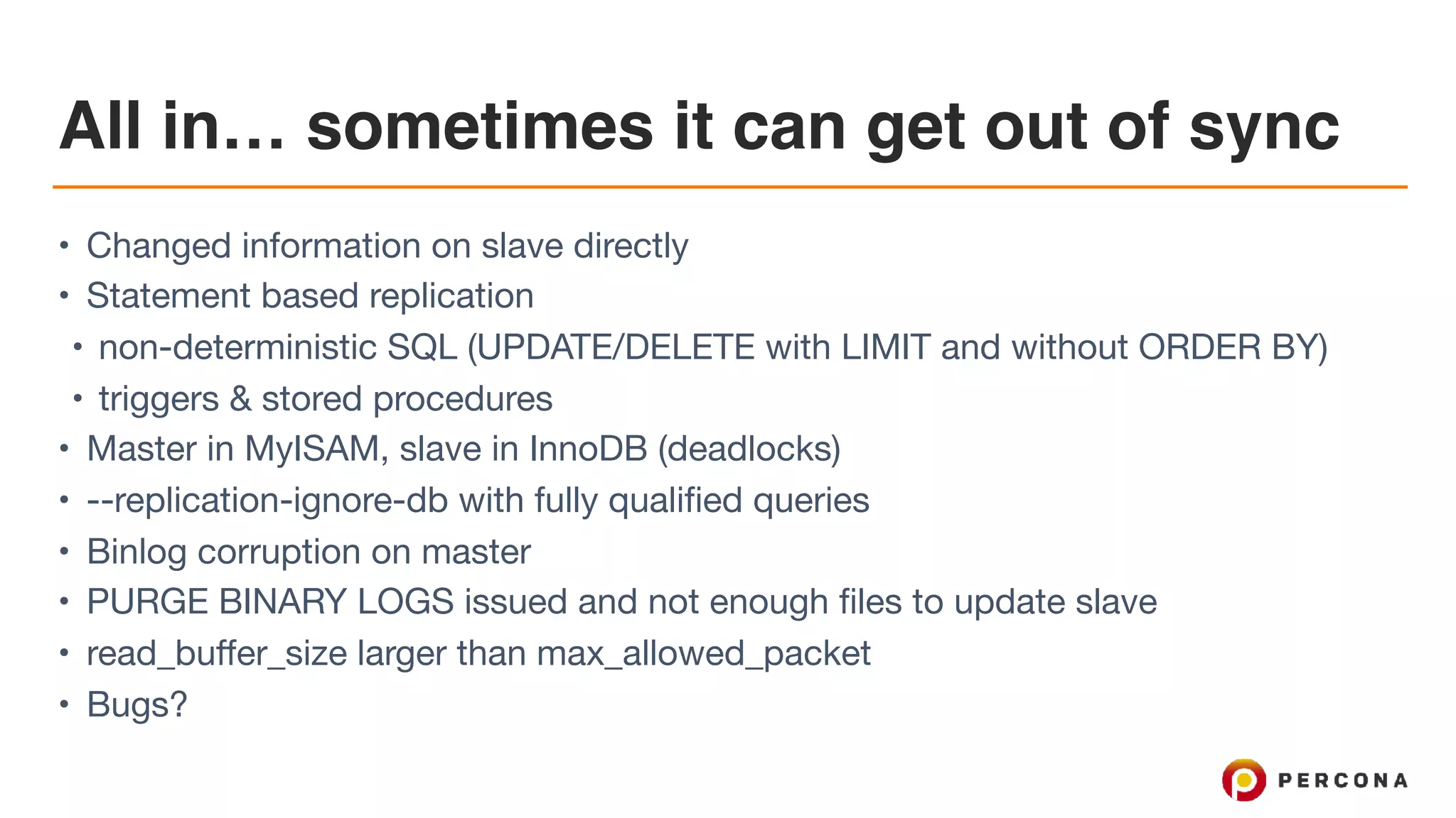 All in… sometimes it can get out of sync
• Changed information on slave directly

• Statement based replication

• non-deterministic SQL (UPDATE/DELETE with LIMIT and without ORDER BY)

• triggers & stored procedures

• Master in MyISAM, slave in InnoDB (deadlocks)

• --replication-ignore-db with fully qualified queries

• Binlog corruption on master

• PURGE BINARY LOGS issued and not enough files to update slave

• read_buffer_size larger than max_allowed_packet

• Bugs?
 