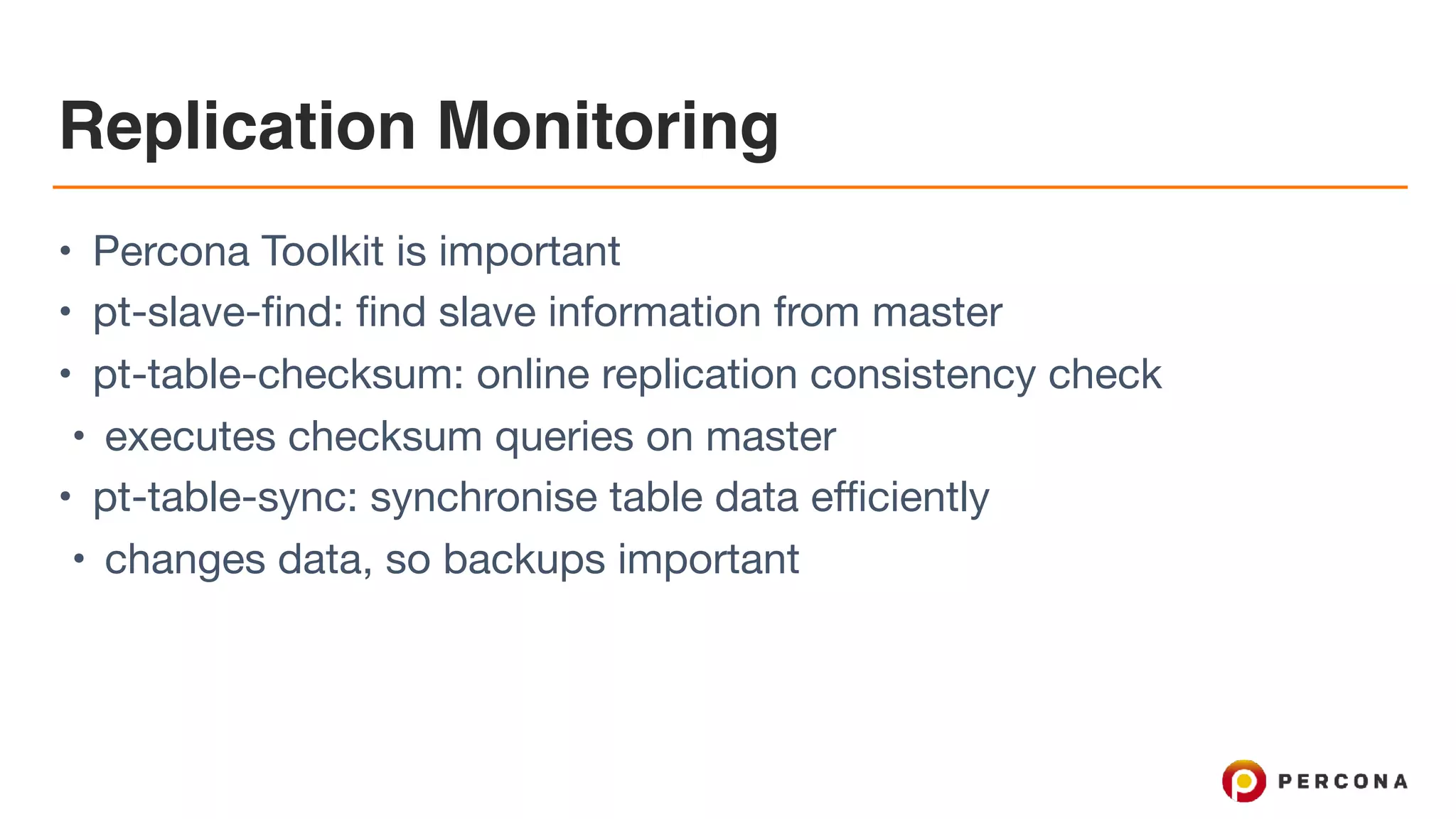 Replication Monitoring
• Percona Toolkit is important

• pt-slave-find: find slave information from master

• pt-table-checksum: online replication consistency check

• executes checksum queries on master

• pt-table-sync: synchronise table data efficiently

• changes data, so backups important
 