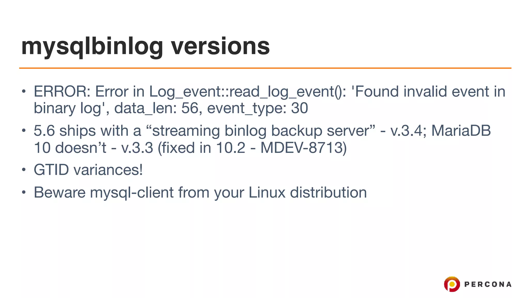 mysqlbinlog versions
• ERROR: Error in Log_event::read_log_event(): 'Found invalid event in
binary log', data_len: 56, event_type: 30

• 5.6 ships with a “streaming binlog backup server” - v.3.4; MariaDB
10 doesn’t - v.3.3 (fixed in 10.2 - MDEV-8713)

• GTID variances!

• Beware mysql-client from your Linux distribution
 