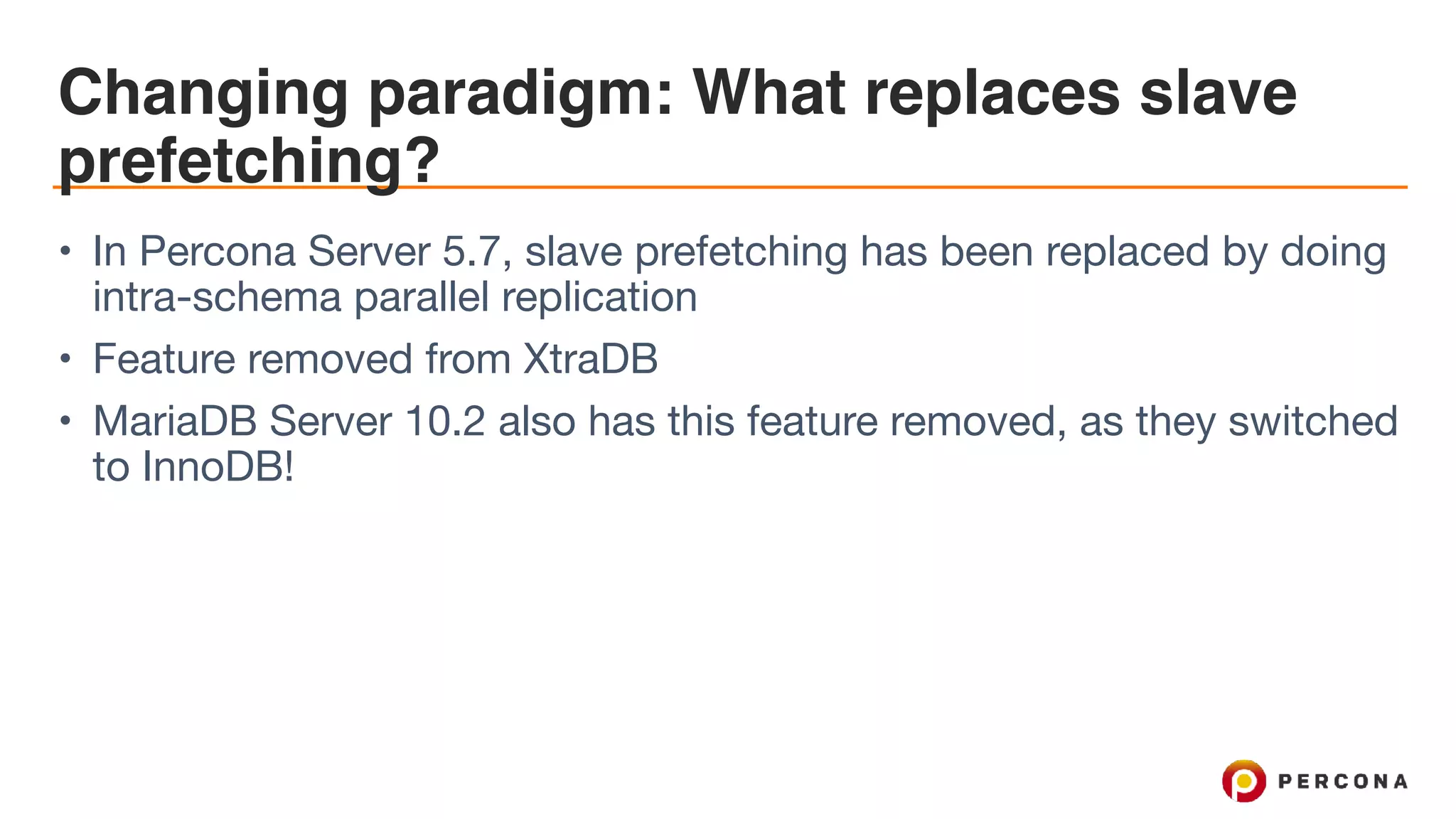 Changing paradigm: What replaces slave
prefetching?
• In Percona Server 5.7, slave prefetching has been replaced by doing
intra-schema parallel replication

• Feature removed from XtraDB

• MariaDB Server 10.2 also has this feature removed, as they switched
to InnoDB!
 