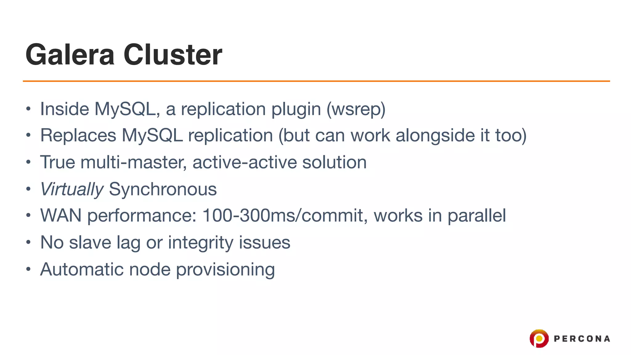 Galera Cluster
• Inside MySQL, a replication plugin (wsrep)

• Replaces MySQL replication (but can work alongside it too)

• True multi-master, active-active solution

• Virtually Synchronous

• WAN performance: 100-300ms/commit, works in parallel

• No slave lag or integrity issues

• Automatic node provisioning
 