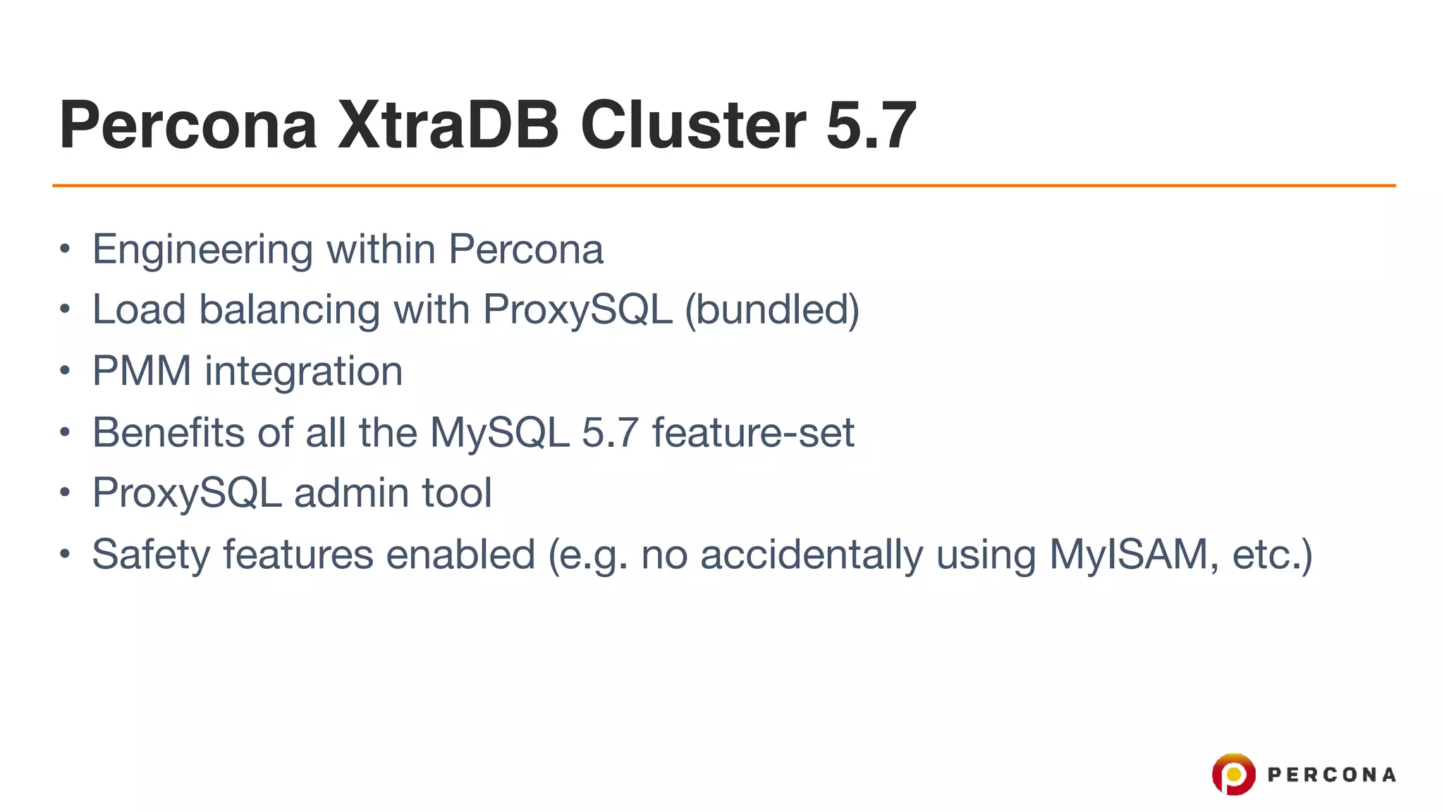 Percona XtraDB Cluster 5.7
• Engineering within Percona

• Load balancing with ProxySQL (bundled)

• PMM integration

• Benefits of all the MySQL 5.7 feature-set

• ProxySQL admin tool

• Safety features enabled (e.g. no accidentally using MyISAM, etc.)
 
