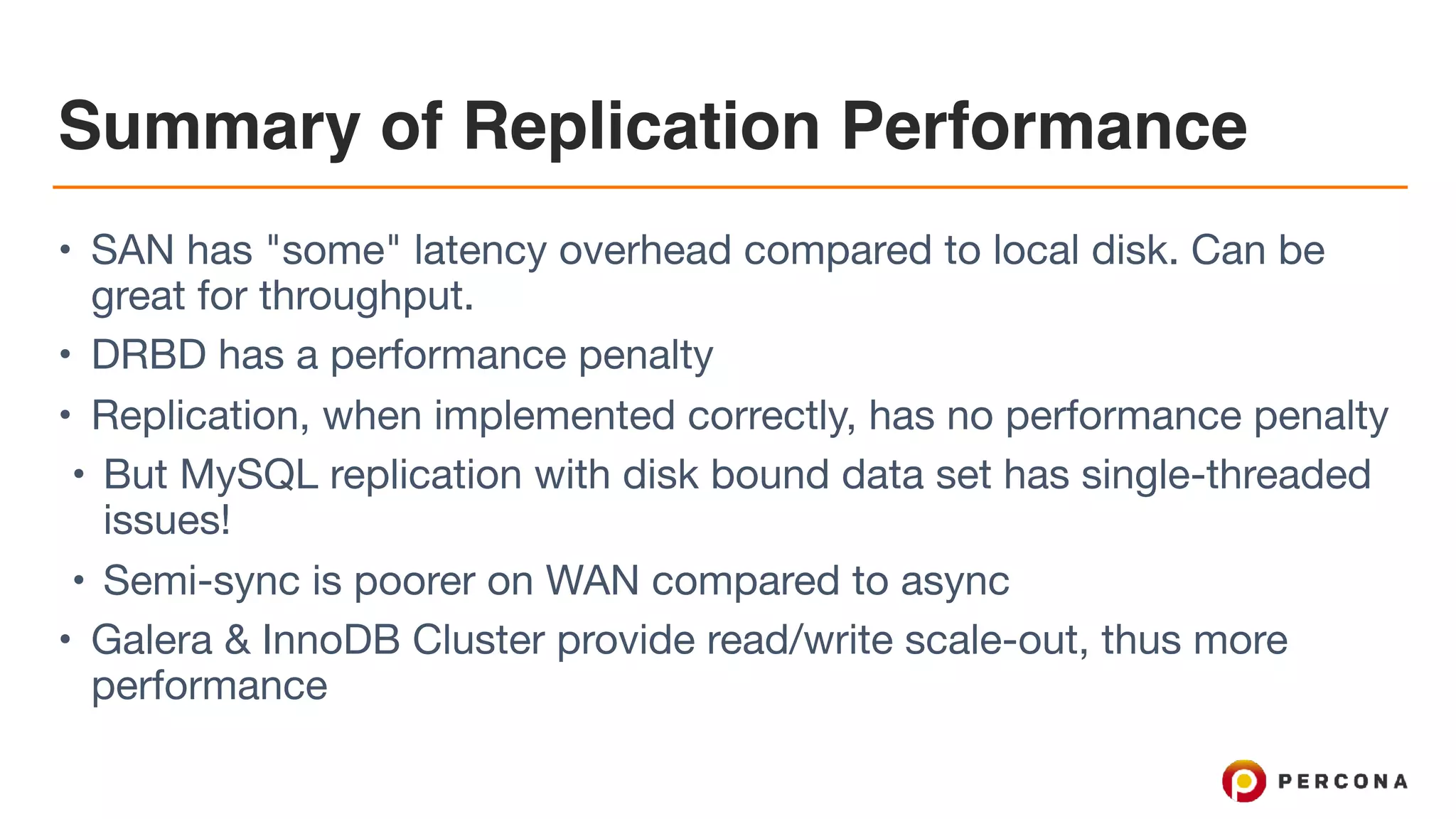 Summary of Replication Performance
• SAN has "some" latency overhead compared to local disk. Can be
great for throughput.

• DRBD has a performance penalty

• Replication, when implemented correctly, has no performance penalty

• But MySQL replication with disk bound data set has single-threaded
issues!

• Semi-sync is poorer on WAN compared to async

• Galera & InnoDB Cluster provide read/write scale-out, thus more
performance
 