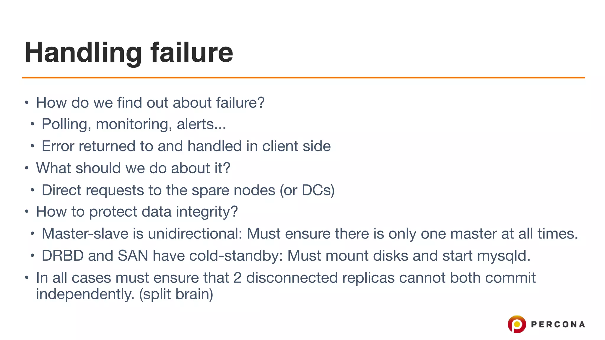 Handling failure
• How do we find out about failure?

• Polling, monitoring, alerts...

• Error returned to and handled in client side

• What should we do about it?

• Direct requests to the spare nodes (or DCs)

• How to protect data integrity?

• Master-slave is unidirectional: Must ensure there is only one master at all times.

• DRBD and SAN have cold-standby: Must mount disks and start mysqld.

• In all cases must ensure that 2 disconnected replicas cannot both commit
independently. (split brain)
 