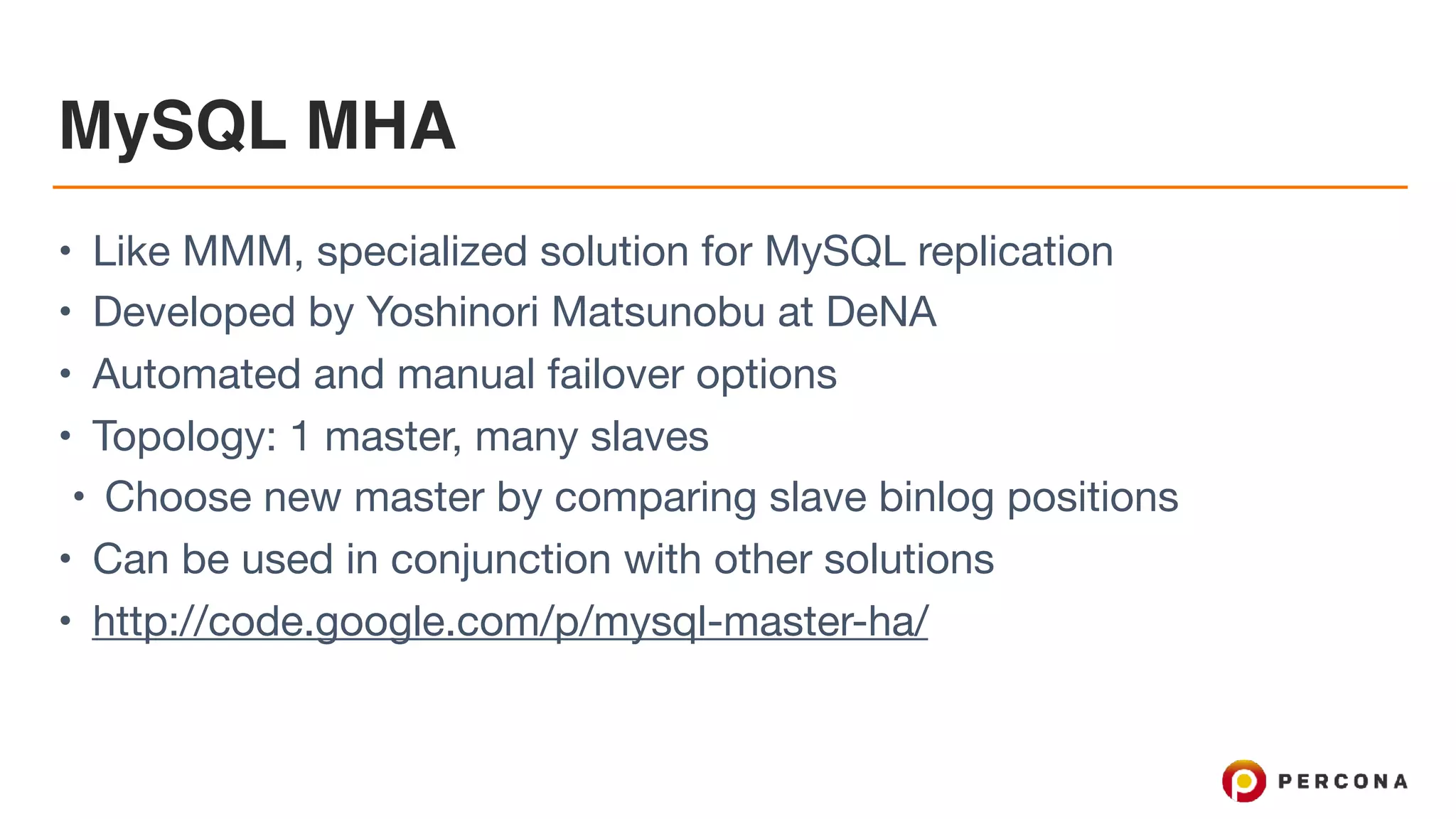 MySQL MHA
• Like MMM, specialized solution for MySQL replication

• Developed by Yoshinori Matsunobu at DeNA

• Automated and manual failover options

• Topology: 1 master, many slaves

• Choose new master by comparing slave binlog positions

• Can be used in conjunction with other solutions

• http://code.google.com/p/mysql-master-ha/
 